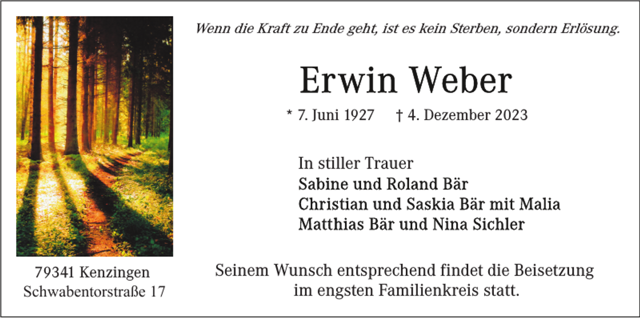 <p>Wenn die Kraft zu Ende geht, ist es kein Sterben, sondern Erlösung.</p><p>* 7. Juni 1927</p><p>† 4. Dezember 2023</p><p>In stiller Trauer</p><p>79341 Kenzingen<br />Schwabentorstraße 17</p><p>Seinem Wunsch entsprechend findet die Beisetzung<br />im engsten Familienkreis statt.</p>