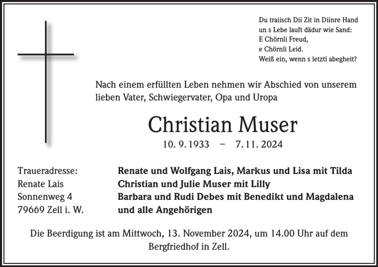 <p>Du traiisch Dii Zit in Diinre Hand<br />un s Lebe lauft dädur wie Sand:<br />E Chörnli Freud,<br />e Chörnli Leid.<br />Weiß ein, wenn s letzti abegheit?</p><p>Nach einem erfüllten Leben nehmen wir Abschied von unserem<br />lieben Vater, Schwiegervater, Opa und Uropa</p><p>Christian Muser<br />10. 9. 1933 – 7. 11. 2024<br />Traueradresse:<br />Renate Lais<br />Sonnenweg 4<br />79669 Zell i. W.</p><p>Renate und Wolfgang Lais, Markus und Lisa mit Tilda<br />Christian und Julie Muser mit Lilly<br />Barbara und Rudi Debes mit Benedikt und Magdalena<br />und alle Angehörigen</p><p>Die Beerdigung ist am Mittwoch, 13. November 2024, um 14.00 Uhr auf dem<br />Bergfriedhof in Zell.</p>