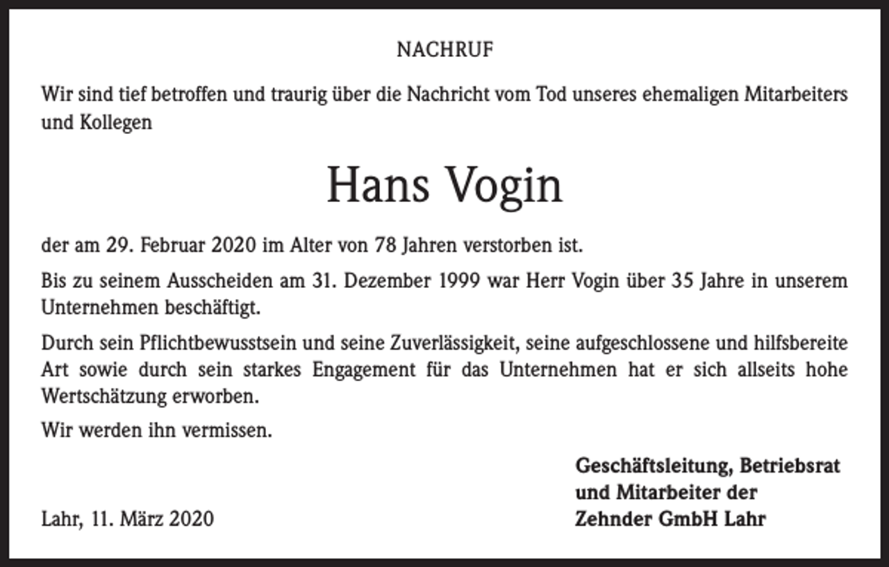 <p>NACHRUF<br />Wir sind tief betroffen und traurig über die Nachricht vom Tod unseres ehemaligen Mitarbeiters<br />und Kollegen</p><p>Hans Vogin<br />der am 29. Februar 2020 im Alter von 78 Jahren verstorben ist.<br />Bis zu seinem Ausscheiden am 31. Dezember 1999 war Herr Vogin über 35 Jahre in unserem<br />Unternehmen beschäftigt.<br />Durch sein Pflichtbewusstsein und seine Zuverlässigkeit, seine aufgeschlossene und hilfsbereite<br />Art sowie durch sein starkes Engagement für das Unternehmen hat er sich allseits hohe<br />­Wertschätzung erworben.<br />Wir werden ihn vermissen.</p><p>Lahr, 11. März 2020</p><p>Geschäftsleitung, Betriebsrat<br />und Mitarbeiter der<br />Zehnder GmbH Lahr</p>