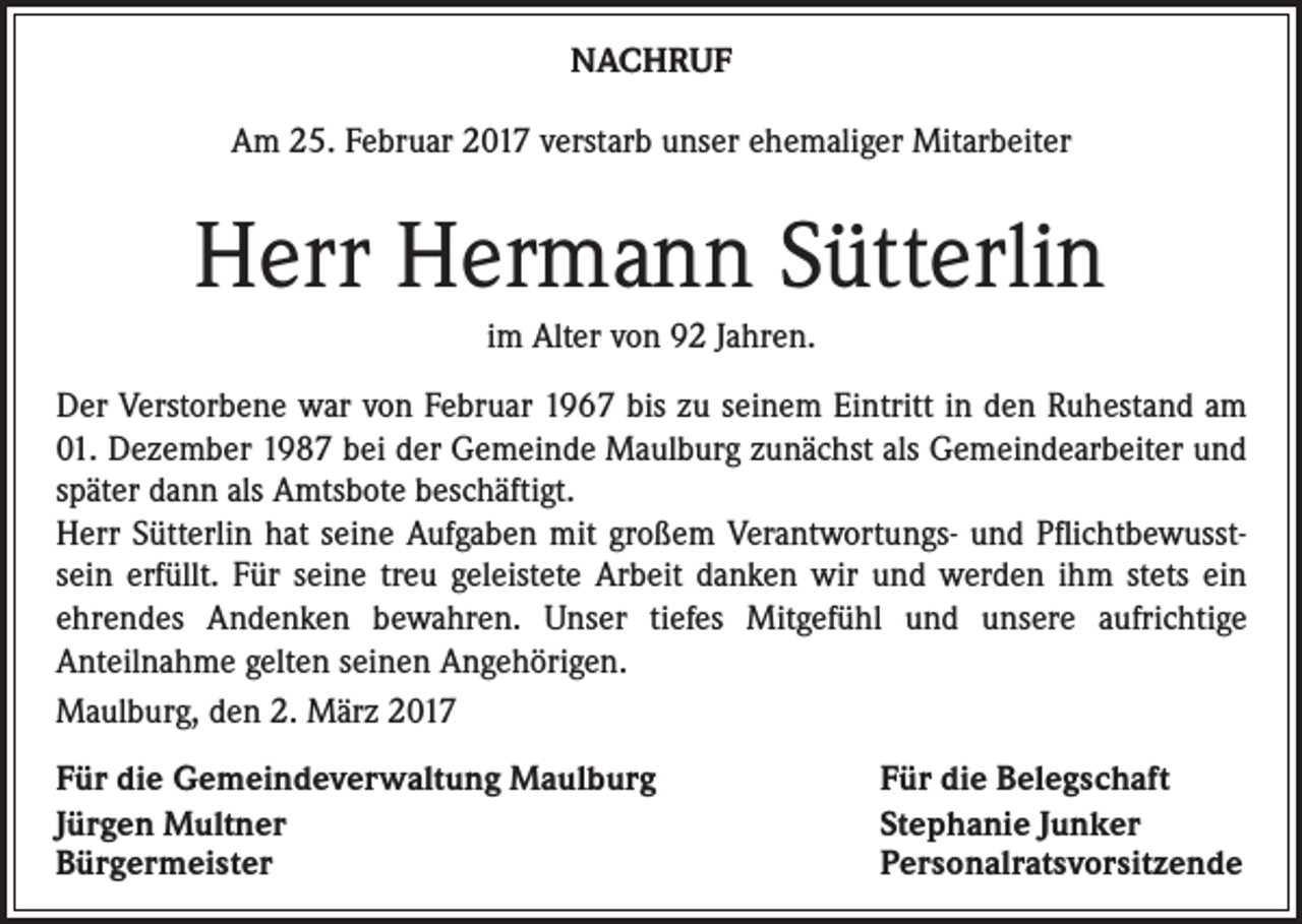 <p>NACHRUF<br />Am 25. Februar 2017 verstarb unser ehemaliger Mitarbeiter</p><p>Herr Hermann Sütterlin<br />im Alter von 92 Jahren.<br />Der Verstorbene war von Februar 1967 bis zu seinem Eintritt in den Ruhestand am<br />01. Dezember 1987 bei der Gemeinde Maulburg zunächst als Gemeindearbeiter und<br />später dann als Amtsbote beschäftigt.<br />Herr Sütterlin hat seine Aufgaben mit großem Verantwortungs- und Pflichtbewusstsein erfüllt. Für seine treu geleistete Arbeit danken wir und werden ihm stets ein<br />ehrendes Andenken bewahren. Unser tiefes Mitgefühl und unsere aufrichtige<br />Anteilnahme gelten seinen Angehörigen.<br />Maulburg, den 2. März 2017<br />Für die Gemeindeverwaltung Maulburg<br />Jürgen Multner<br />Bürgermeister</p><p>Für die Belegschaft<br />Stephanie Junker<br />Personalratsvorsitzende</p>