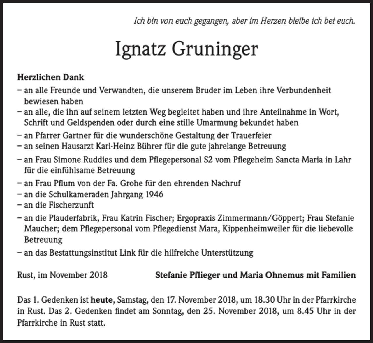<p>Ich bin von euch gegangen, aber im Herzen bleibe ich bei euch.</p><p>Ignatz Gruninger<br />Herzlichen Dank<br />– an alle Freunde und Verwandten, die unserem Bruder im Leben ihre Verbundenheit<br />bewiesen haben<br />– an alle, die ihn auf seinem letzten Weg begleitet haben und ihre Anteilnahme in Wort,<br />Schrift und Geldspenden oder durch eine stille Umarmung bekundet haben<br />– an Pfarrer Gartner für die wunderschöne Gestaltung der Trauerfeier<br />– an seinen Hausarzt Karl-Heinz Bührer für die gute jahrelange Betreuung<br />– an Frau Simone Ruddies und dem Pflegepersonal S2 vom Pflegeheim Sancta Maria in Lahr<br />für die einfühlsame Betreuung<br />– an Frau Pflum von der Fa. Grohe für den ehrenden Nachruf<br />– an die Schulkameraden Jahrgang 1946<br />– an die Fischerzunft<br />– an die Plauderfabrik, Frau Katrin Fischer; Ergopraxis Zimmermann/Göppert; Frau Stefanie<br />Maucher; dem Pflegepersonal vom Pflegedienst Mara, Kippenheimweiler für die liebevolle<br />Betreuung<br />– an das Bestattungsinstitut Link für die hilfreiche Unterstützung<br />Rust, im November 2018</p><p>Stefanie Pflieger und Maria Ohnemus mit Familien</p><p>Das 1. Gedenken ist heute, Samstag, den 17. November 2018, um 18.30 Uhr in der Pfarrkirche<br />in Rust. Das 2. Gedenken findet am Sonntag, den 25. November 2018, um 8.45 Uhr in der<br />Pfarrkirche in Rust statt.</p>