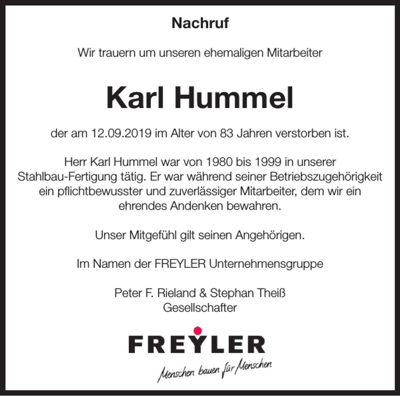 <p>Nachruf<br />Wir trauern um unseren ehemaligen Mitarbeiter</p><p>Karl Hummel<br />der am 12.09.2019 im Alter von 83 Jahren verstorben ist.<br />Herr Karl Hummel war von 1980 bis 1999 in unserer<br />Stahlbau-Fertigung tätig. Er war während seiner Betriebszugehörigkeit<br />ein pflichtbewusster und zuverlässiger Mitarbeiter, dem wir ein<br />ehrendes Andenken bewahren.<br />Unser Mitgefühl gilt seinen Angehörigen.<br />Im Namen der FREYLER Unternehmensgruppe<br />Peter F. Rieland &amp; Stephan Theiß<br />Gesellschafter</p>