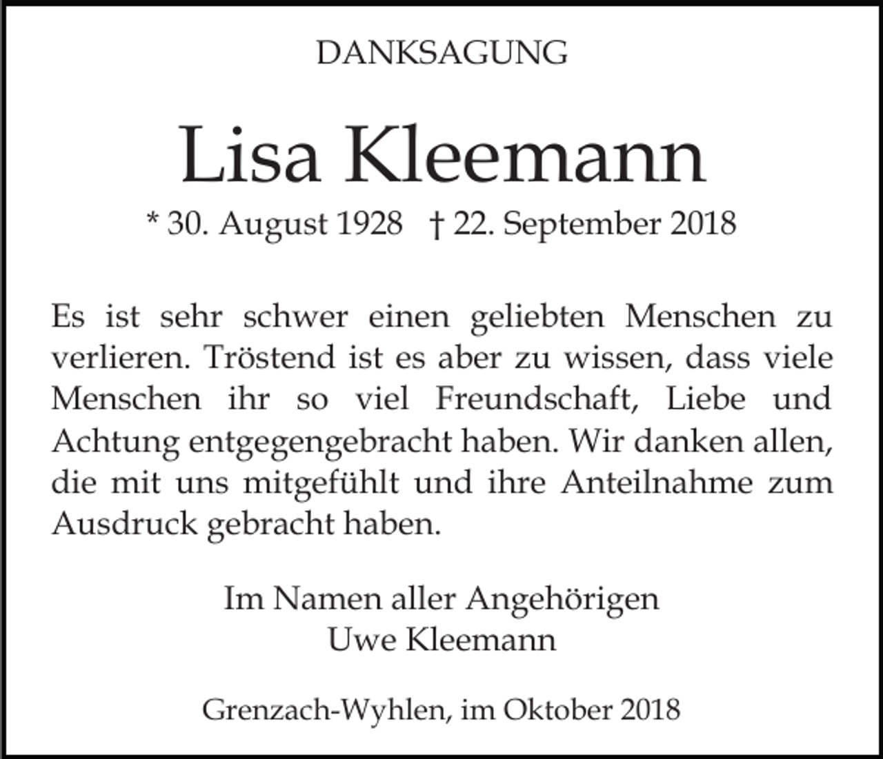 <p>DANKSAGUNG</p><p>Lisa Kleemann</p><p>* 30. August 1928 † 22. September 2018<br />Es ist sehr schwer einen geliebten Menschen zu<br />verlieren. Tröstend ist es aber zu wissen, dass viele<br />Menschen ihr so viel Freundschaft, Liebe und<br />Achtung entgegengebracht haben. Wir danken allen,<br />die mit uns mitgefühlt und ihre Anteilnahme zum<br />Ausdruck gebracht haben.<br />Im Namen aller Angehörigen<br />Uwe Kleemann<br />Grenzach-Wyhlen, im Oktober 2018</p>