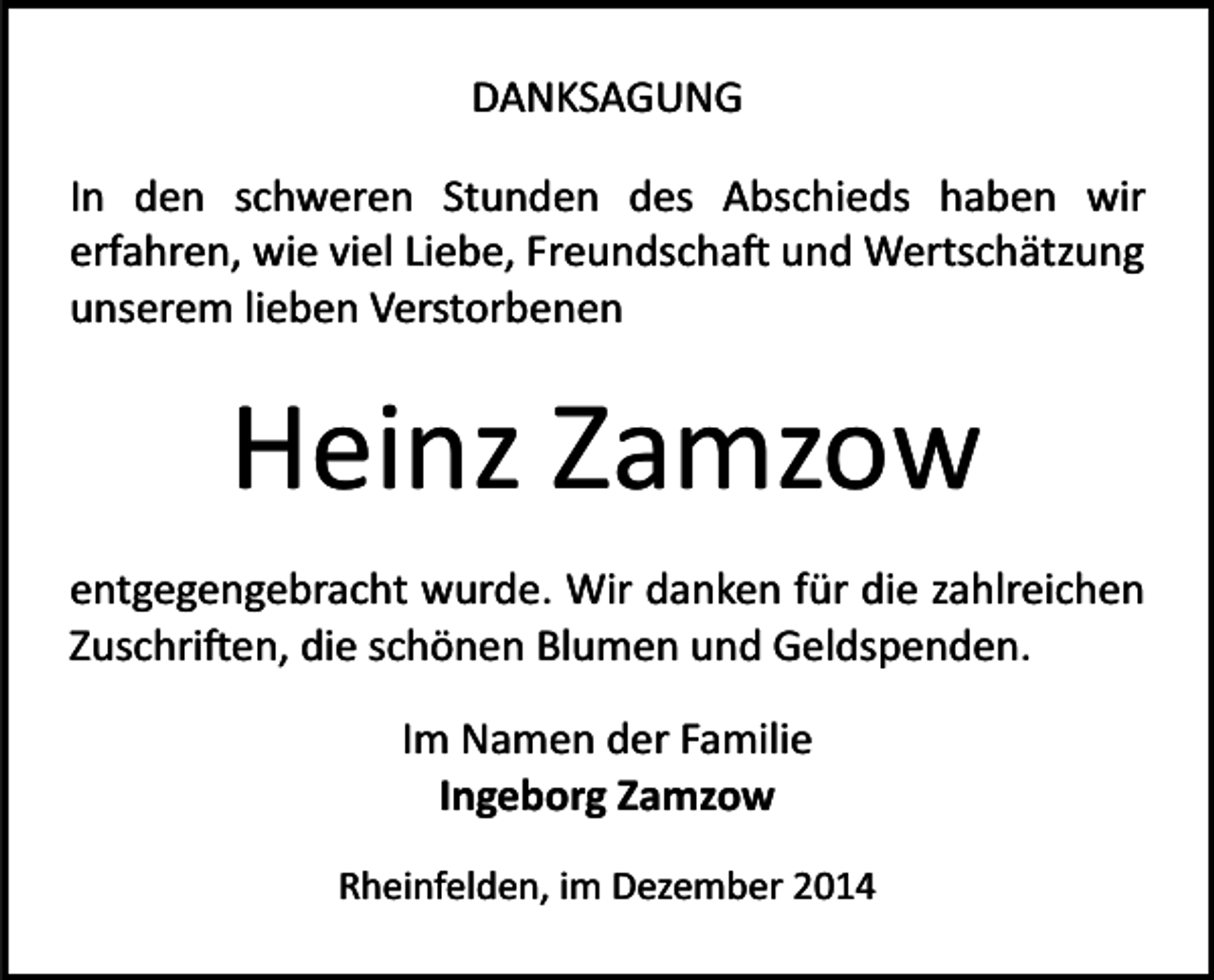<p>DANKSAGUNG<br />In den schweren Stunden des Abschieds haben wir<br />erfahren, wie viel Liebe, Freundscha� und Wertschätzung<br />unserem lieben Verstorbenen</p><p>Heinz Zamzow<br />entgegengebracht wurde. Wir danken für die zahlreichen<br />Zuschri�en, die schönen Blumen und Geldspenden.<br />Im Namen der Familie<br />Ingeborg Zamzow<br />Rheinfelden, im Dezember 2014</p>
