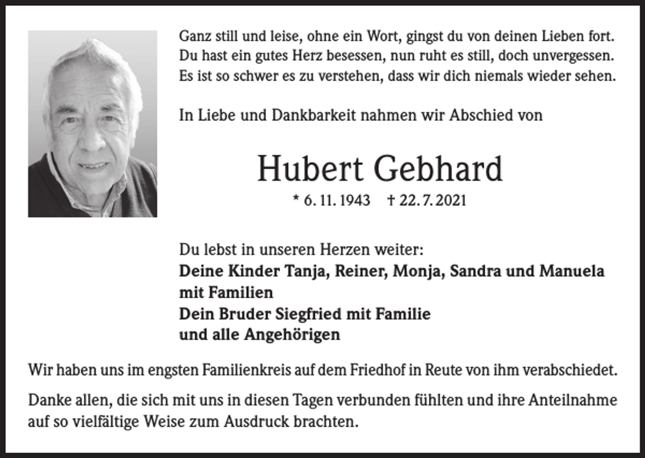 <p>Ganz still und leise, ohne ein Wort, gingst du von deinen Lieben fort.<br />Du hast ein gutes Herz besessen, nun ruht es still, doch unvergessen.<br />Es ist so schwer es zu verstehen, dass wir dich niemals wieder sehen.</p><p>In Liebe und Dankbarkeit nahmen wir Abschied von</p><p>Hubert Gebhard<br />* 6. 11. 1943</p><p>† 22. 7. 2021</p><p>Du lebst in unseren Herzen weiter:<br />Deine Kinder Tanja, Reiner, Monja, Sandra und Manuela<br />mit Familien<br />Dein Bruder Siegfried mit Familie<br />und alle Angehörigen<br />Wir haben uns im engsten Familienkreis auf dem Friedhof in Reute von ihm verabschiedet.<br />Danke allen, die sich mit uns in diesen Tagen verbunden fühlten und ihre Anteilnahme<br />auf so vielfältige Weise zum Ausdruck brachten.</p>