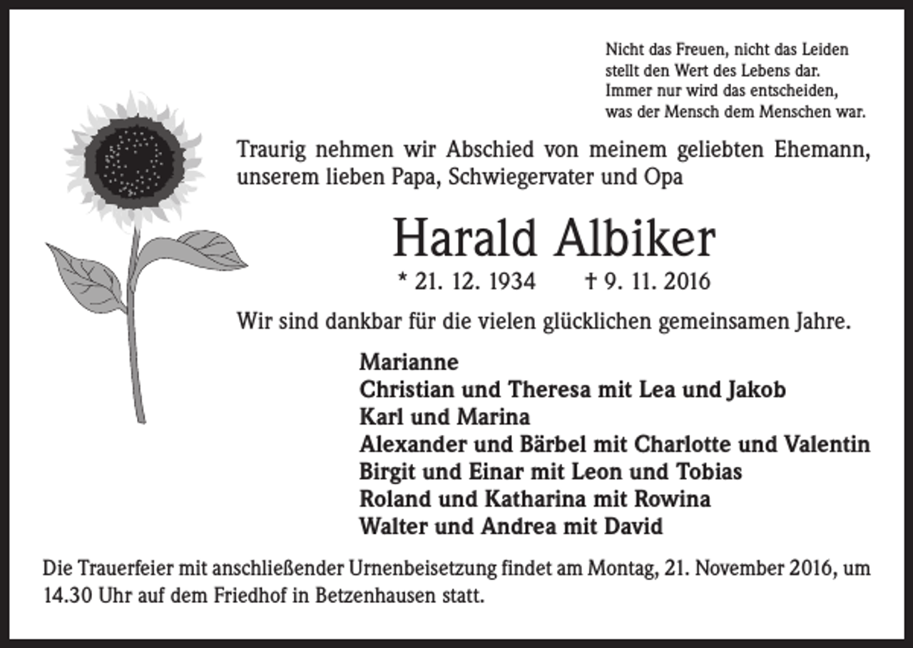 <p>Nicht das Freuen, nicht das Leiden<br />stellt den Wert des Lebens dar.<br />Immer nur wird das entscheiden,<br />was der Mensch dem Menschen war.</p><p>Traurig nehmen wir Abschied von meinem geliebten Ehemann,<br />unserem lieben Papa, Schwiegervater und Opa</p><p>Harald Albiker<br />* 21. 12. 1934 † 9. 11. 2016</p><p>Wir sind dankbar für die vielen glücklichen gemeinsamen Jahre.<br />Marianne<br />Christian und Theresa mit Lea und Jakob<br />Karl und Marina<br />Alexander und Bärbel mit Charlotte und Valentin<br />Birgit und Einar mit Leon und Tobias<br />Roland und Katharina mit Rowina<br />Walter und Andrea mit David<br />Die Trauerfeier mit anschließender Urnenbeisetzung findet am Montag, 21. November 2016, um<br />14.30 Uhr auf dem Friedhof in Betzenhausen statt.</p>