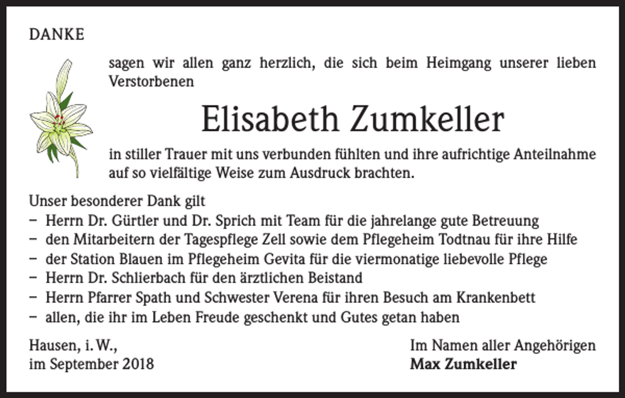 <p>DANKE<br />sagen wir allen ganz herzlich, die sich beim Heimgang unserer lieben<br />Verstorbenen</p><p>Elisabeth Zumkeller<br />in stiller Trauer mit uns verbunden fühlten und ihre aufrichtige Anteilnahme<br />auf so vielfältige Weise zum Ausdruck brachten.<br />Unser besonderer Dank gilt<br />– Herrn Dr. Gürtler und Dr. Sprich mit Team für die jahrelange gute Betreuung<br />– den Mitarbeitern der Tagespflege Zell sowie dem Pflegeheim Todtnau für ihre Hilfe<br />– der Station Blauen im Pflegeheim Gevita für die viermonatige liebevolle Pflege<br />– Herrn Dr. Schlierbach für den ärztlichen Beistand<br />– Herrn Pfarrer Spath und Schwester Verena für ihren Besuch am Krankenbett<br />– allen, die ihr im Leben Freude geschenkt und Gutes getan haben<br />Hausen, i. W.,<br />im September 2018</p><p>Im Namen aller Angehörigen<br />Max Zumkeller</p>