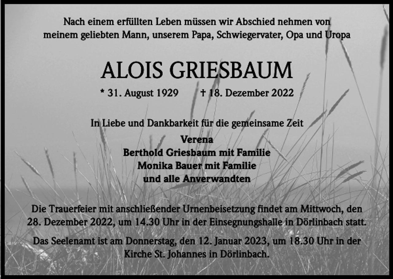 <p>Nach einem erfüllten Leben müssen wir Abschied nehmen von<br />meinem geliebten Mann, unserem Papa, Schwiegervater, Opa und Uropa</p><p>ALOIS GRIESBAUM<br />* 31. August 1929 † 18. Dezember 2022<br />In Liebe und Dankbarkeit für die gemeinsame Zeit<br />Verena<br />Berthold Griesbaum mit Familie<br />Monika Bauer mit Familie<br />und alle Anverwandten<br />Die Trauerfeier mit anschließender Urnenbeisetzung findet am Mittwoch, den<br />28. Dezember 2022, um 14.30 Uhr in der Einsegnungshalle in Dörlinbach statt.<br />Das Seelenamt ist am Donnerstag, den 12. Januar 2023, um 18.30 Uhr in der<br />Kirche St. Johannes in Dörlinbach.</p>