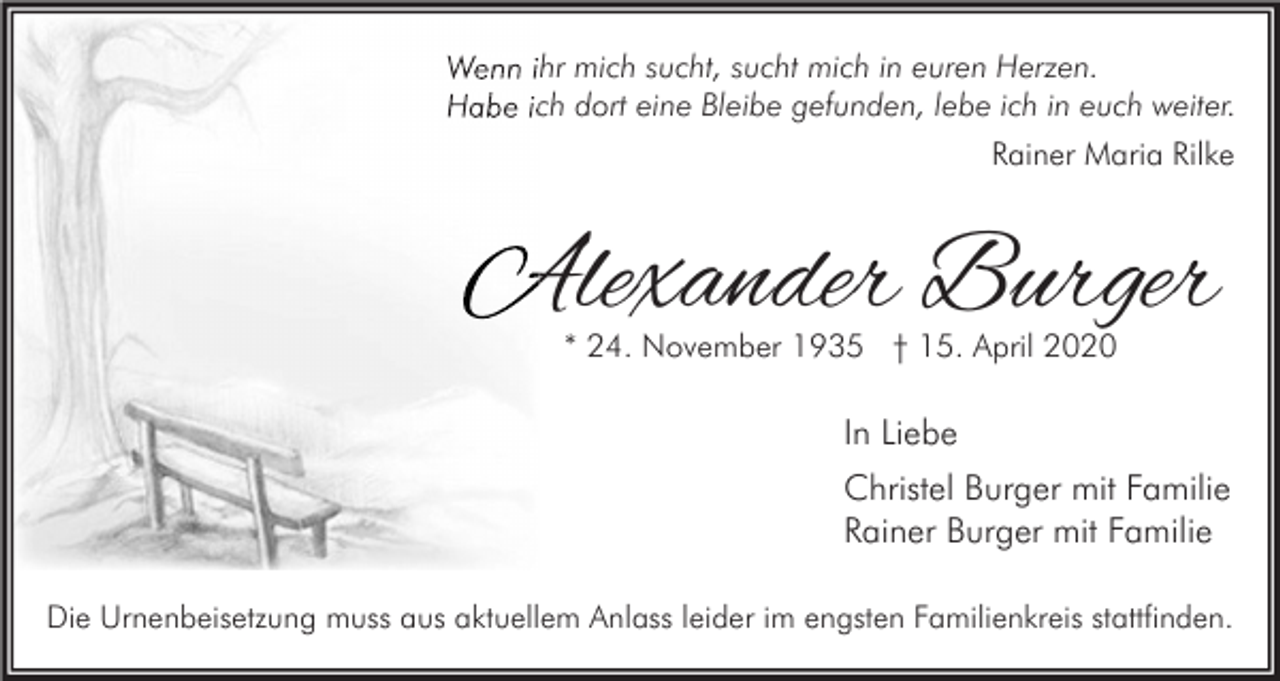 <p>Wenn ihr mich sucht, sucht mich in euren Herzen.<br />Habe ich dort eine Bleibe gefunden, lebe ich in euch weiter.<br />Rainer Maria Rilke</p><p>Alexander Burger<br />* 24. November 1935 † 15. April 2020</p><p>In Liebe<br />Christel Burger mit Familie<br />Rainer Burger mit Familie<br />Die Urnenbeisetzung muss aus aktuellem Anlass leider im engsten Familienkreis stattfinden.</p>