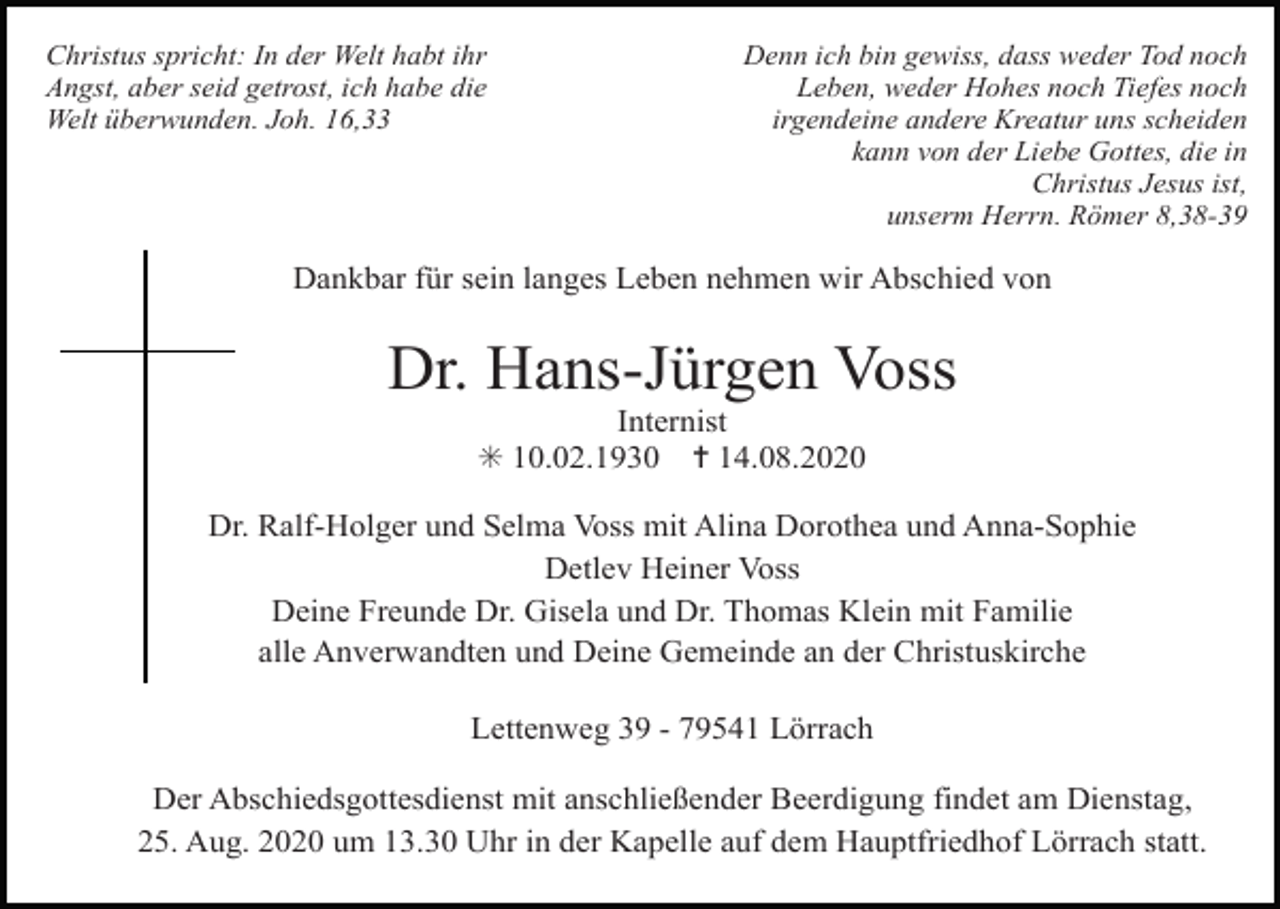 <p>Christus spricht: In der Welt habt ihr<br />Angst, aber seid getrost, ich habe die<br />Welt überwunden. Joh. 16,33</p><p>Denn ich bin gewiss, dass weder Tod noch<br />Leben, weder Hohes noch Tiefes noch<br />irgendeine andere Kreatur uns scheiden<br />kann von der Liebe Gottes, die in<br />Christus Jesus ist,<br />unserm Herrn. Römer 8,38-39</p><p>Dankbar für sein langes Leben nehmen wir Abschied von</p><p>Dr. Hans-Jürgen Voss<br />Internist<br />✳ 10.02.1930 ✝ 14.08.2020<br />Dr. Ralf-Holger und Selma Voss mit Alina Dorothea und Anna-Sophie<br />Detlev Heiner Voss<br />Deine Freunde Dr. Gisela und Dr. Thomas Klein mit Familie<br />alle Anverwandten und Deine Gemeinde an der Christuskirche<br />Lettenweg 39 - 79541 Lörrach<br />Der Abschiedsgottesdienst mit anschließender Beerdigung findet am Dienstag,<br />25. Aug. 2020 um 13.30 Uhr in der Kapelle auf dem Hauptfriedhof Lörrach statt.</p>