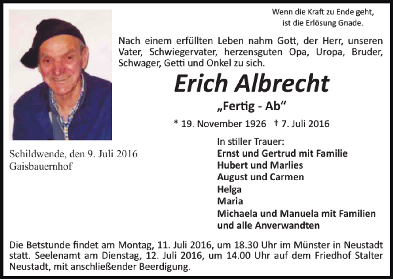 <p>Wenn die Kra� zu Ende geht,<br />ist die Erlösung Gnade.</p><p>Nach einem erfüllten Leben nahm Go�, der Herr, unseren<br />Vater, Schwiegervater, herzensguten Opa, Uropa, Bruder,<br />Schwager, Ge� und Onkel zu sich.</p><p>Erich Albrecht<br />„Fer�g - Ab“<br />* 19. November 1926 † 7. Juli 2016<br />Schildwende, den 9. Juli 2016<br />Gaisbauernhof</p><p>In s�ller Trauer:<br />Ernst und Gertrud mit Familie<br />Hubert und Marlies<br />August und Carmen<br />Helga<br />Maria<br />Michaela und Manuela mit Familien<br />und alle Anverwandten</p><p>Die Betstunde ﬁndet am Montag, 11. Juli 2016, um 18.30 Uhr im Münster in Neustadt<br />sta�. Seelenamt am Dienstag, 12. Juli 2016, um 14.00 Uhr auf dem Friedhof Stalter<br />Neustadt, mit anschließender Beerdigung.</p>