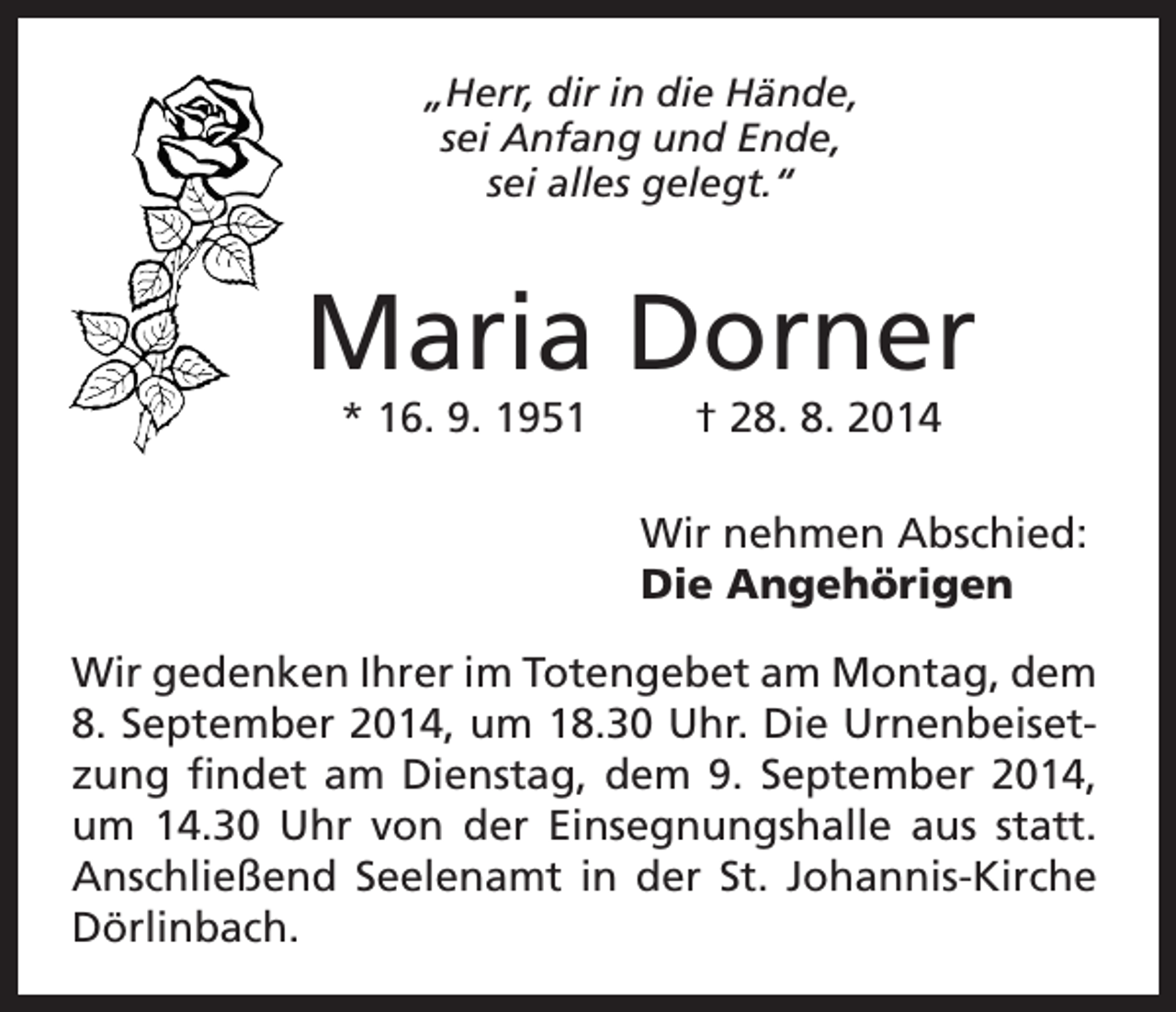<p>„Herr, dir in die Hände,<br />sei Anfang und Ende,<br />sei alles gelegt.“</p><p>Maria Dorner<br />* 16. 9. 1951</p><p>† 28. 8. 2014<br />Wir nehmen Abschied:<br />Die Angehörigen</p><p>Wir gedenken Ihrer im Totengebet am Montag, dem<br />8. September 2014, um 18.30 Uhr. Die Urnenbeisetzung findet am Dienstag, dem 9. September 2014,<br />um 14.30 Uhr von der Einsegnungshalle aus statt.<br />Anschließend Seelenamt in der St. Johannis-Kirche<br />Dörlinbach.</p>