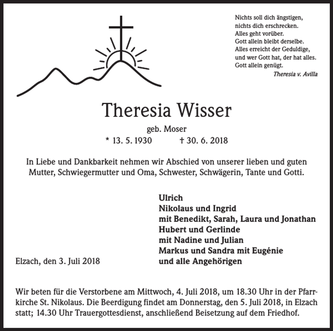 <p>Nichts soll dich ängstigen,<br />nichts dich erschrecken.<br />Alles geht vorüber.<br />Gott allein bleibt derselbe.<br />Alles erreicht der Geduldige,<br />und wer Gott hat, der hat alles.<br />Gott allein genügt.</p><p>Theresia v. Avilla</p><p>Theresia Wisser<br />geb. Moser<br />* 13. 5. 1930 † 30. 6. 2018<br />In Liebe und Dankbarkeit nehmen wir Abschied von unserer lieben und guten<br />Mutter, Schwiegermutter und Oma, Schwester, Schwägerin, Tante und Gotti.</p><p>Elzach, den 3. Juli 2018</p><p>Ulrich<br />Nikolaus und Ingrid<br />mit Benedikt, Sarah, Laura und Jonathan<br />Hubert und Gerlinde<br />mit Nadine und Julian<br />Markus und Sandra mit Eugénie<br />und alle Angehörigen</p><p>Wir beten für die Verstorbene am Mittwoch, 4. Juli 2018, um 18.30 Uhr in der Pfarrkirche St. Nikolaus. Die Beerdigung findet am Donnerstag, den 5. Juli 2018, in Elzach<br />statt; 14.30 Uhr Trauergottesdienst, anschließend Beisetzung auf dem Friedhof.</p>