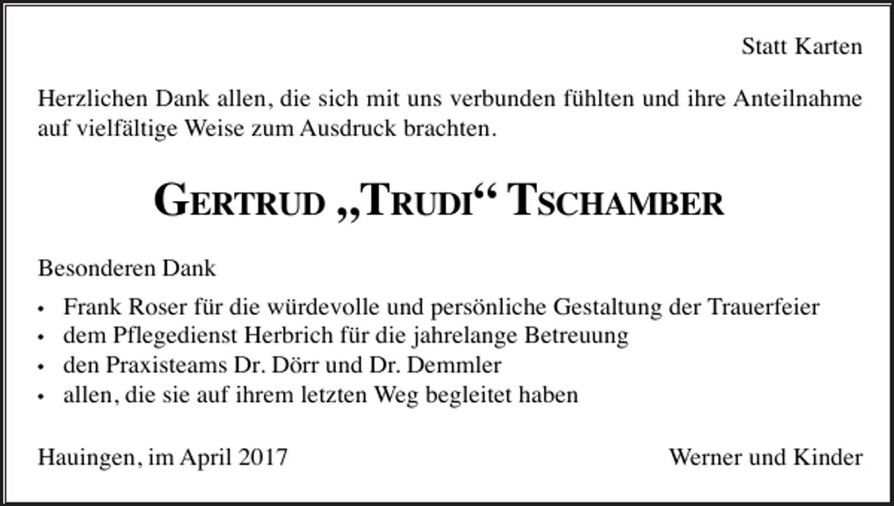 <p>Statt Karten<br />Herzlichen Dank allen, die sich mit uns verbunden fühlten und ihre Anteilnahme<br />auf vielfältige Weise zum Ausdruck brachten.</p><p>GERTRUD „TRUDI“ TSCHAMBER<br />Besonderen Dank<br />•<br />•<br />•<br />•</p><p>Frank Roser für die würdevolle und persönliche Gestaltung der Trauerfeier<br />dem Pflegedienst Herbrich für die jahrelange Betreuung<br />den Praxisteams Dr. Dörr und Dr. Demmler<br />allen, die sie auf ihrem letzten Weg begleitet haben</p><p>Hauingen, im April 2017</p><p>Werner und Kinder</p>