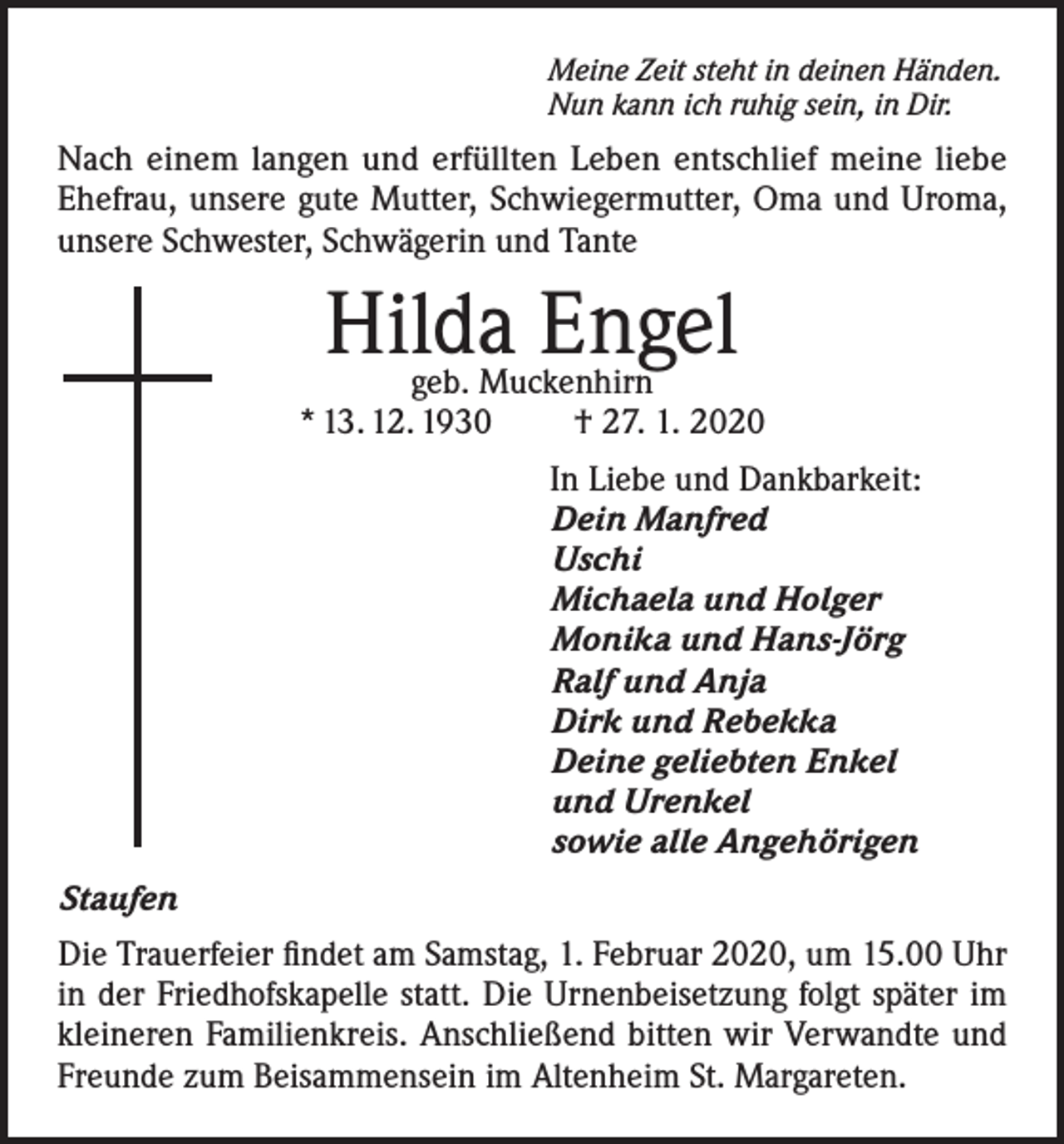 <p>Meine Zeit steht in deinen Händen.<br />Nun kann ich ruhig sein, in Dir.</p><p>Nach einem langen und erfüllten Leben entschlief meine liebe<br />Ehefrau, unsere gute Mutter, Schwiegermutter, Oma und Uroma,<br />unsere Schwester, Schwägerin und Tante</p><p>Hilda Engel</p><p>geb. Muckenhirn<br />* 13. 12. 1930<br />† 27. 1. 2020<br />In Liebe und Dankbarkeit:<br />Dein Manfred<br />Uschi<br />Michaela und Holger<br />Monika und Hans-Jörg<br />Ralf und Anja<br />Dirk und Rebekka<br />Deine geliebten Enkel<br />und Urenkel<br />sowie alle Angehörigen<br />Staufen<br />Die Trauerfeier findet am Samstag, 1. Februar 2020, um 15.00 Uhr<br />in der Friedhofskapelle statt. Die Urnenbeisetzung folgt später im<br />kleineren Familienkreis. Anschließend bitten wir Verwandte und<br />Freunde zum Beisammensein im Altenheim St. Margareten.</p>