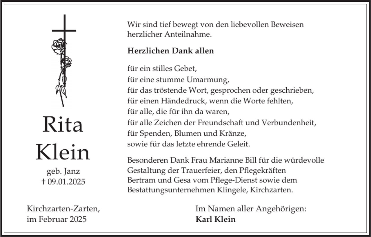 <p>Wir sind tief bewegt von den liebevollen Beweisen<br />herzlicher Anteilnahme.</p><p>Herzlichen Dank allen</p><p>Rita<br />Klein<br />geb. Janz<br />† 09.01.2025<br />Kirchzarten-Zarten,<br />im Februar 2025</p><p>für ein stilles Gebet,<br />für eine stumme Umarmung,<br />für das tröstende Wort, gesprochen oder geschrieben,<br />für einen Händedruck, wenn die Worte fehlten,<br />für alle, die für ihn da waren,<br />für alle Zeichen der Freundschaft und Verbundenheit,<br />für Spenden, Blumen und Kränze,<br />sowie für das letzte ehrende Geleit.<br />Besonderen Dank Frau Marianne Bill für die würdevolle<br />Gestaltung der Trauerfeier, den Pflegekräften<br />Bertram und Gesa vom Pflege-Dienst sowie dem<br />Bestattungsunternehmen Klingele, Kirchzarten.</p><p>Im Namen aller Angehörigen:<br />Karl Klein</p>