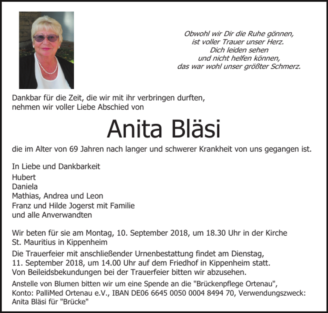 <p>Obwohl wir Dir die Ruhe gönnen,<br />ist voller Trauer unser Herz.<br />Dich leiden sehen<br />und nicht helfen können,<br />das war wohl unser größter Schmerz.</p><p>Dankbar für die Zeit, die wir mit ihr verbringen durften,<br />nehmen wir voller Liebe Abschied von</p><p>Anita Bläsi<br />die im Alter von 69 Jahren nach langer und schwerer Krankheit von uns gegangen ist.<br />In Liebe und Dankbarkeit<br />Hubert<br />Daniela<br />Mathias, Andrea und Leon<br />Franz und Hilde Jogerst mit Familie<br />und alle Anverwandten<br />Wir beten für sie am Montag, 10. September 2018, um 18.30 Uhr in der Kirche<br />St. Mauritius in Kippenheim<br />Die Trauerfeier mit anschließender Urnenbestattung findet am Dienstag,<br />11. September 2018, um 14.00 Uhr auf dem Friedhof in Kippenheim statt.<br />Von Beileidsbekundungen bei der Trauerfeier bitten wir abzusehen.<br />Anstelle von Blumen bitten wir um eine Spende an die "Brückenpflege Ortenau",<br />Konto: PalliMed Ortenau e.V., IBAN DE0645 005004 8494 70, Verwendungszweck:<br />Anita Bläsi für "Brücke"</p>