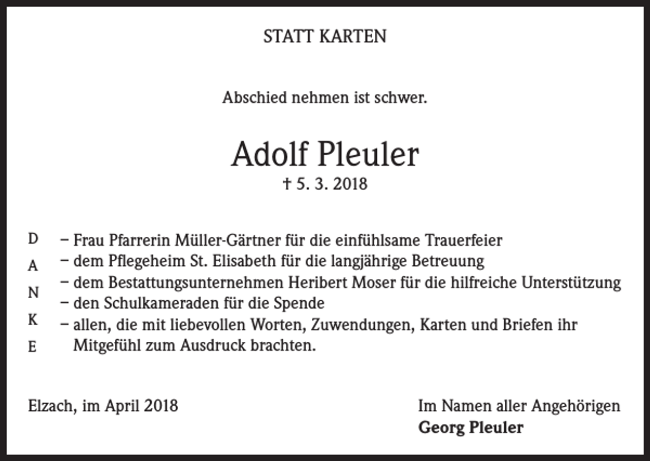 <p>STATT KARTEN<br />Abschied nehmen ist schwer.</p><p>Adolf Pleuler<br />† 5. 3. 2018</p><p>D<br />A<br />N<br />K<br />E</p><p>– Frau Pfarrerin Müller-Gärtner für die einfühlsame Trauerfeier<br />– dem Pflegeheim St. Elisabeth für die langjährige Betreuung<br />– dem Bestattungsunternehmen Heribert Moser für die hilfreiche Unterstützung<br />– den Schulkameraden für die Spende<br />– allen, die mit liebevollen Worten, Zuwendungen, Karten und Briefen ihr<br />Mitgefühl zum Ausdruck brachten.</p><p>Elzach, im April 2018 Im Namen aller Angehörigen<br />Georg Pleuler</p>