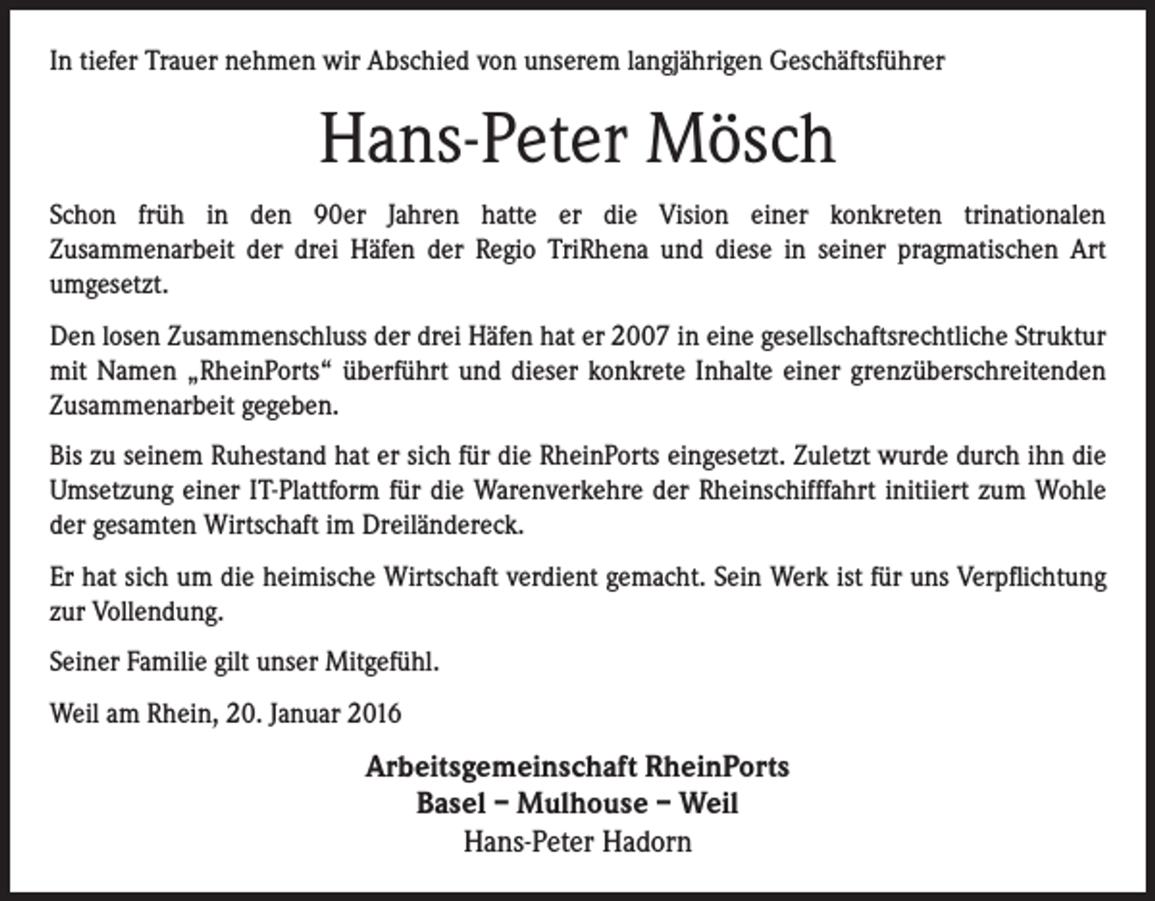 <p>In tiefer Trauer nehmen wir Abschied von unserem langjährigen Geschäftsführer</p><p>Hans-Peter Mösch<br />Schon früh in den 90er Jahren hatte er die Vision einer konkreten trinationalen<br />Zusammenarbeit der drei Häfen der Regio TriRhena und diese in seiner pragmatischen Art<br />umgesetzt.<br />Den losen Zusammenschluss der drei Häfen hat er 2007 in eine gesellschaftsrechtliche Struktur<br />mit Namen „RheinPorts“ überführt und dieser konkrete Inhalte einer grenzüberschreitenden<br />Zusammenarbeit gegeben.<br />Bis zu seinem Ruhestand hat er sich für die RheinPorts eingesetzt. Zuletzt wurde durch ihn die<br />Umsetzung einer IT-Plattform für die Warenverkehre der Rheinschifffahrt initiiert zum Wohle<br />der gesamten Wirtschaft im Dreiländereck.<br />Er hat sich um die heimische Wirtschaft verdient gemacht. Sein Werk ist für uns Verpflichtung<br />zur Vollendung.<br />Seiner Familie gilt unser Mitgefühl.<br />Weil am Rhein, 20. Januar 2016</p><p>Arbeitsgemeinschaft RheinPorts<br />Basel – Mulhouse – Weil<br />Hans-Peter Hadorn</p>
