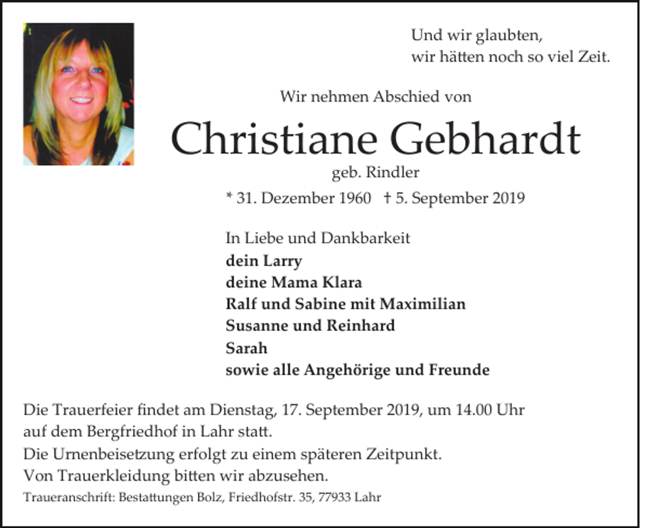 <p>Und wir glaubten,<br />wir hä�en noch so viel Zeit.<br />Wir nehmen Abschied von</p><p>Christiane Gebhardt<br />geb. Rindler</p><p>* 31. Dezember 1960 † 5. September 2019<br />In Liebe und Dankbarkeit<br />dein Larry<br />deine Mama Klara<br />Ralf und Sabine mit Maximilian<br />Susanne und Reinhard<br />Sarah<br />sowie alle Angehörige und Freunde<br />Die Trauerfeier ﬁndet am Dienstag, 17. September 2019, um 14.00 Uhr<br />auf dem Bergfriedhof in Lahr sta�.<br />Die Urnenbeise�ung erfolgt zu einem späteren Zeitpunkt.<br />Von Trauerkleidung bi�en wir abzusehen.<br />Traueranschrift: Besta�ungen Bolz, Friedhofstr. 35, 77933 Lahr</p>