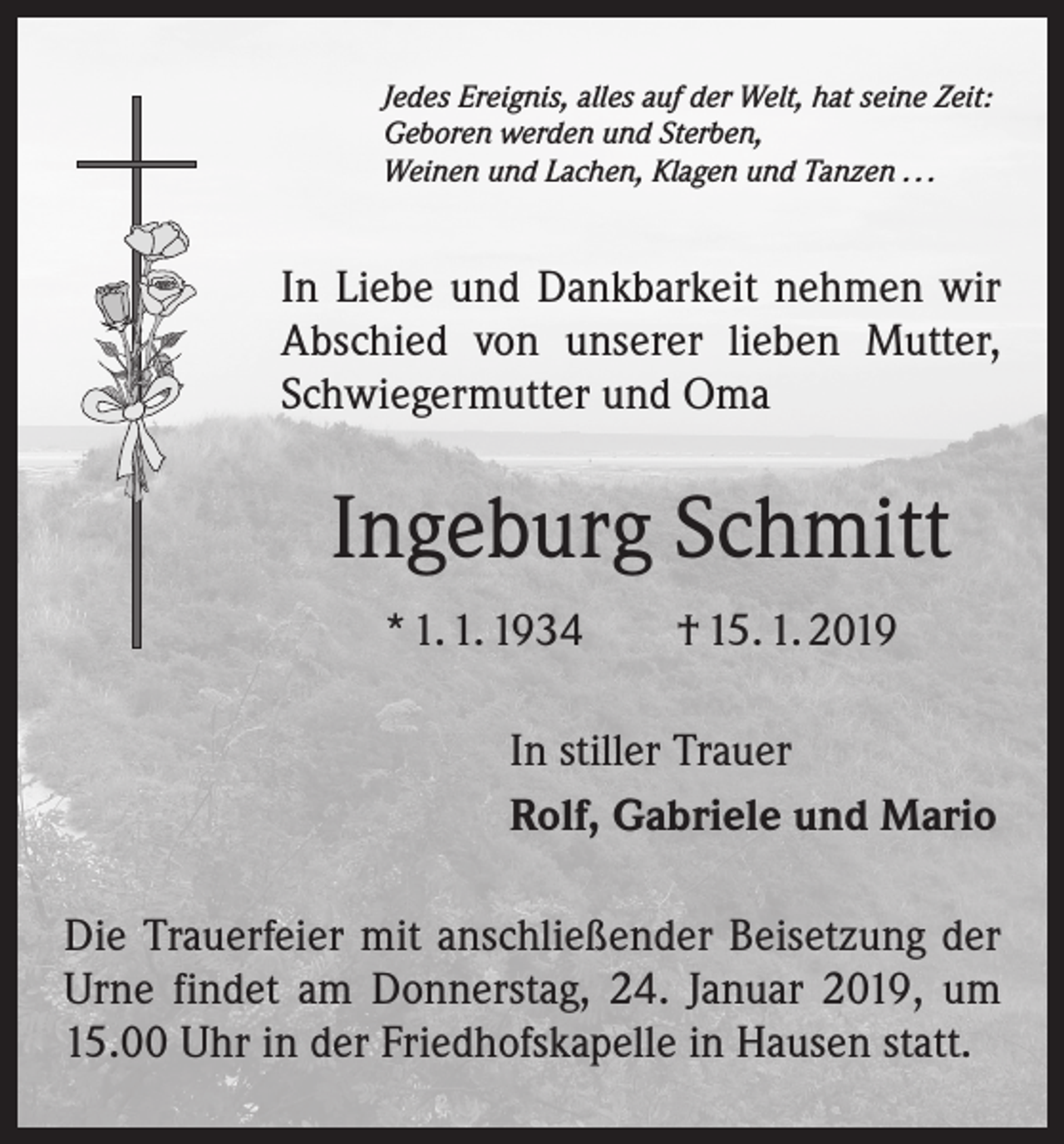 <p>Jedes Ereignis, alles auf der Welt, hat seine Zeit:<br />Geboren werden und Sterben,<br />Weinen und Lachen, Klagen und Tanzen . . .</p><p>In Liebe und Dankbarkeit nehmen wir<br />Abschied von unserer lieben Mutter,<br />Schwiegermutter und Oma</p><p>Ingeburg Schmitt<br />* 1. 1. 1934 † 15. 1. 2019<br />In stiller Trauer<br />Rolf, Gabriele und Mario<br />Die Trauerfeier mit anschließender Beisetzung der<br />Urne findet am Donnerstag, 24. Januar 2019, um<br />15.00 Uhr in der Friedhofskapelle in Hausen statt.</p>