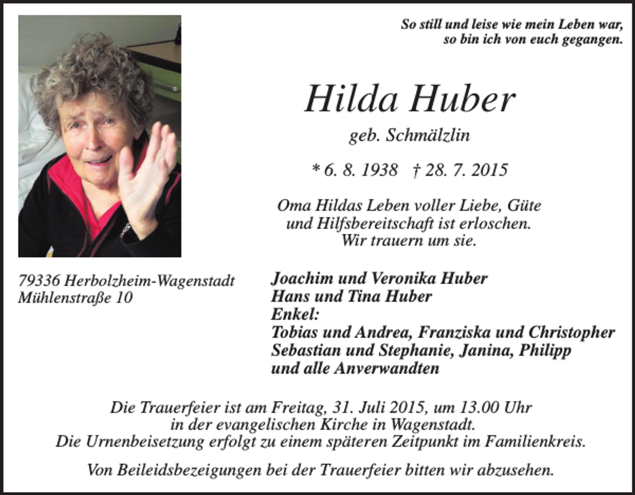 <p>So still und leise wie mein Leben war,<br />so bin ich von euch gegangen.</p><p>Hilda Huber<br />geb. Schmälzlin<br />* 6. 8. 1938 † 28. 7. 2015<br />Oma Hildas Leben voller Liebe, Güte<br />und Hilfsbereitschaft ist erloschen.<br />Wir trauern um sie.<br />79336 Herbolzheim-Wagenstadt<br />Mühlenstraße 10</p><p>Joachim und Veronika Huber<br />Hans und Tina Huber<br />Enkel:<br />Tobias und Andrea, Franziska und Christopher<br />Sebastian und Stephanie, Janina, Philipp<br />und alle Anverwandten</p><p>Die Trauerfeier ist am Freitag, 31. Juli 2015, um 13.00 Uhr<br />in der evangelischen Kirche in Wagenstadt.<br />Die Urnenbeisetzung erfolgt zu einem späteren Zeitpunkt im Familienkreis.<br />Von Beileidsbezeigungen bei der Trauerfeier bitten wir abzusehen.</p>