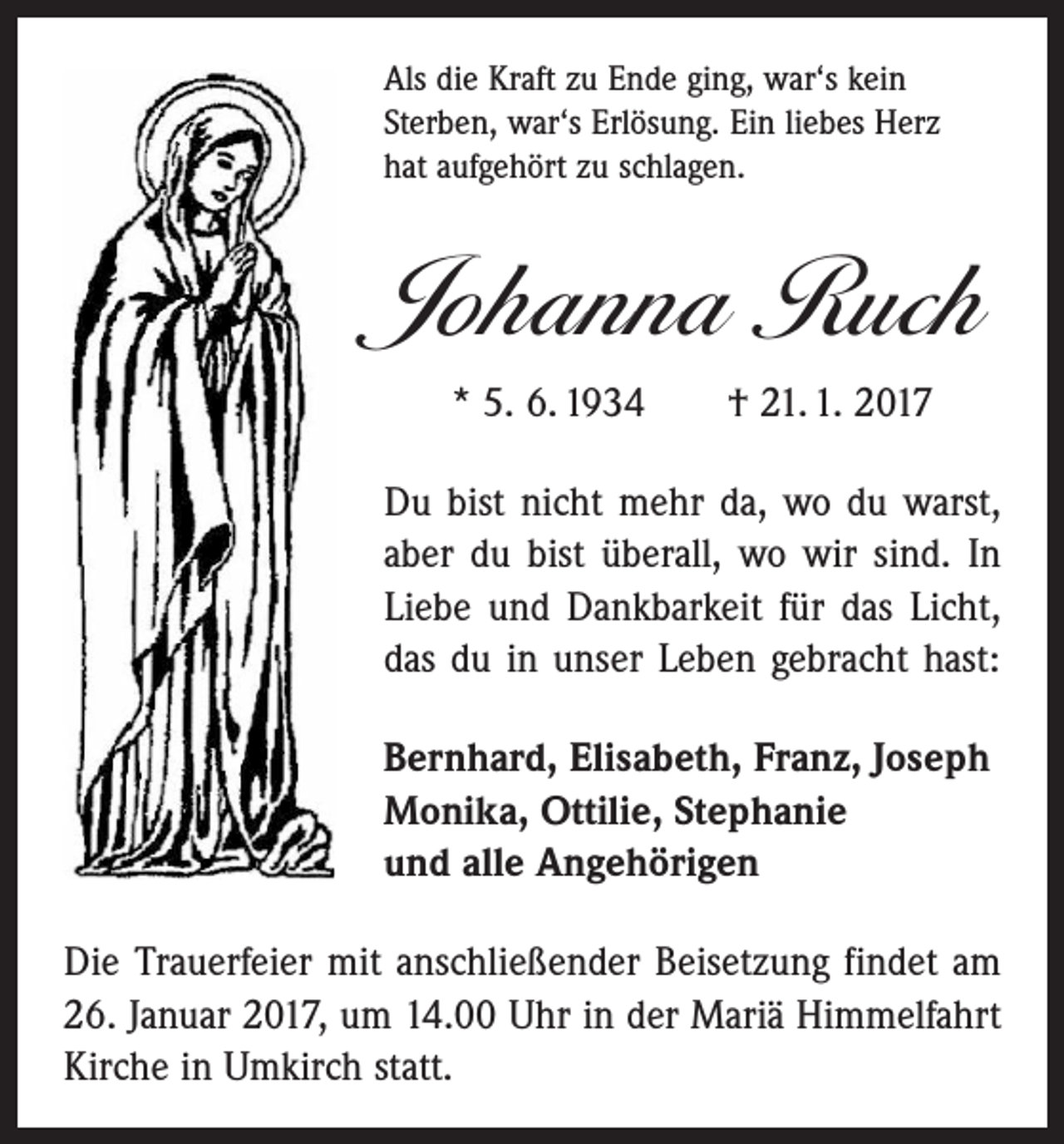 <p>Als die Kraft zu Ende ging, war‘s kein<br />Sterben, war‘s Erlösung. Ein liebes Herz<br />hat aufgehört zu schlagen.</p><p>Johanna Ruch<br />* 5. 6. 1934 † 21. 1. 2017<br />Du bist nicht mehr da, wo du warst,<br />aber du bist überall, wo wir sind. In<br />Liebe und Dankbarkeit für das Licht,<br />das du in unser Leben gebracht hast:<br />Bernhard, Elisabeth, Franz, Joseph<br />Monika, Ottilie, Stephanie<br />und alle Angehörigen<br />Die Trauerfeier mit anschließender Beisetzung findet am<br />26. Januar 2017, um 14.00 Uhr in der Mariä Himmelfahrt<br />Kirche in Umkirch statt.</p>
