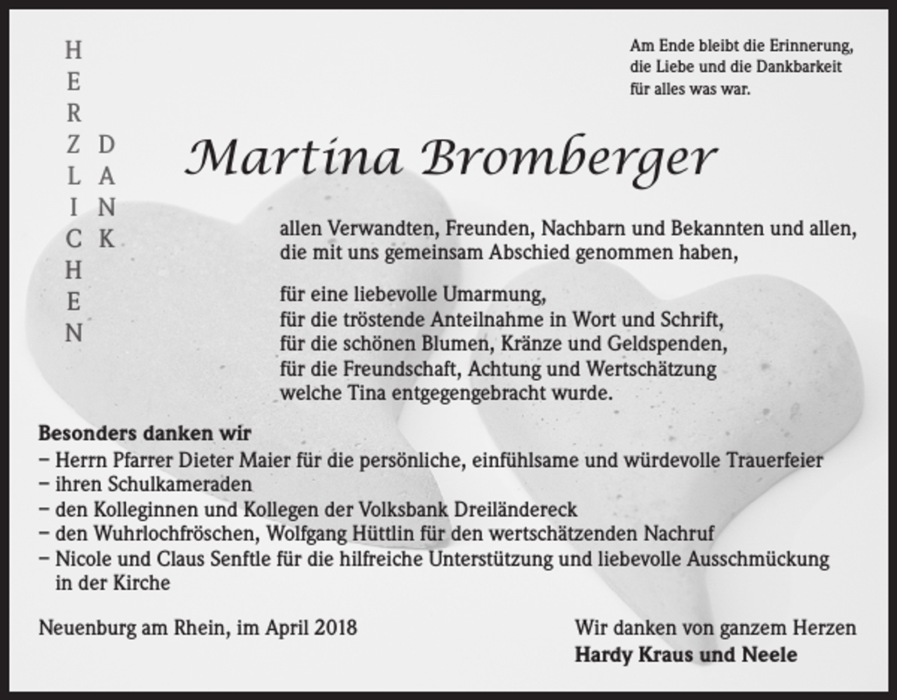 <p>H<br />E<br />R<br />Z<br />L<br />I<br />C<br />H<br />E<br />N</p><p>Am Ende bleibt die Erinnerung,<br />die Liebe und die Dankbarkeit<br />für alles was war.</p><p>D<br />A<br />N<br />K</p><p>Martina Bromberger<br />allen Verwandten, Freunden, Nachbarn und Bekannten und allen,<br />die mit uns gemeinsam Abschied genommen haben,<br />für eine liebevolle Umarmung,<br />für die tröstende Anteilnahme in Wort und Schrift,<br />für die schönen Blumen, Kränze und Geldspenden,<br />für die Freundschaft, Achtung und Wertschätzung<br />welche Tina entgegengebracht wurde.</p><p>Besonders danken wir<br />– Herrn Pfarrer Dieter Maier für die persönliche, einfühlsame und würdevolle Trauerfeier<br />– ihren Schulkameraden<br />– den Kolleginnen und Kollegen der Volksbank Dreiländereck<br />– den Wuhrlochfröschen, Wolfgang Hüttlin für den wertschätzenden Nachruf<br />– Nicole und Claus Senftle für die hilfreiche Unterstützung und liebevolle Ausschmückung<br />in der Kirche<br />Neuenburg am Rhein, im April 2018 Wir danken von ganzem Herzen<br />Hardy Kraus und Neele</p>