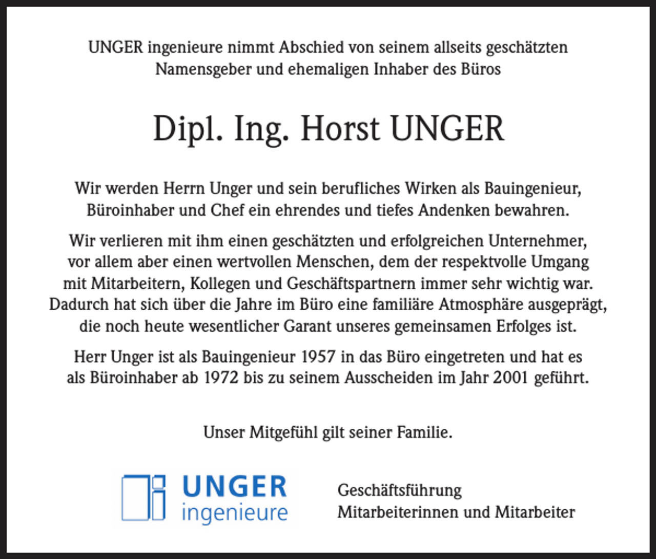 <p>UNGER ingenieure nimmt Abschied von seinem allseits geschätzten<br />Namensgeber und ehemaligen Inhaber des Büros</p><p>Dipl. Ing. Horst UNGER<br />Wir werden Herrn Unger und sein berufliches Wirken als Bauingenieur,<br />Büroinhaber und Chef ein ehrendes und tiefes Andenken bewahren.<br />Wir verlieren mit ihm einen geschätzten und erfolgreichen Unternehmer,<br />vor allem aber einen wertvollen Menschen, dem der respektvolle Umgang<br />mit Mitarbeitern, Kollegen und Geschäftspartnern immer sehr wichtig war.<br />Dadurch hat sich über die Jahre im Büro eine familiäre Atmosphäre ausgeprägt,<br />die noch heute wesentlicher Garant unseres gemeinsamen Erfolges ist.<br />Herr Unger ist als Bauingenieur 1957 in das Büro eingetreten und hat es<br />als Büroinhaber ab 1972 bis zu seinem Ausscheiden im Jahr 2001 geführt.<br />Unser Mitgefühl gilt seiner Familie.<br />Geschäftsführung<br />Mitarbeiterinnen und Mitarbeiter</p>