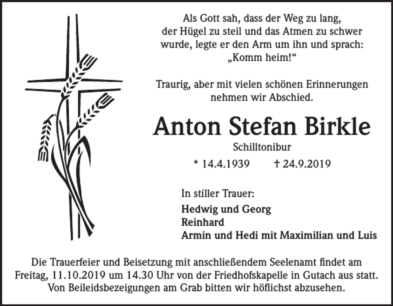 <p>Als Gott sah, dass der Weg zu lang,<br />der Hügel zu steil und das Atmen zu schwer<br />wurde, legte er den Arm um ihn und sprach:<br />„Komm heim!“<br />Traurig, aber mit vielen schönen Erinnerungen<br />nehmen wir Abschied.</p><p>Anton Stefan Birkle<br />Schilltonibur</p><p>* 14.4.1939</p><p>† 24.9.2019</p><p>In stiller Trauer:<br />Hedwig und Georg<br />Reinhard<br />Armin und Hedi mit Maximilian und Luis<br />Die Trauerfeier und Beisetzung mit anschließendem Seelenamt findet am<br />Freitag, 11.10.2019 um 14.30 Uhr von der Friedhofskapelle in Gutach aus statt.<br />Von Beileidsbezeigungen am Grab bitten wir höflichst abzusehen.</p>