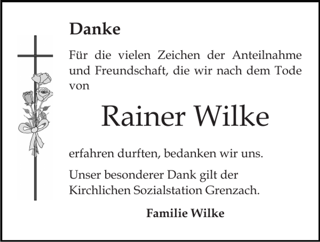 <p>Danke<br />Für die vielen Zeichen der Anteilnahme<br />und Freundschaft, die wir nach dem Tode<br />von</p><p>Rainer Wilke<br />erfahren durften, bedanken wir uns.<br />Unser besonderer Dank gilt der<br />Kirchlichen Sozialstation Grenzach.<br />Familie Wilke</p>