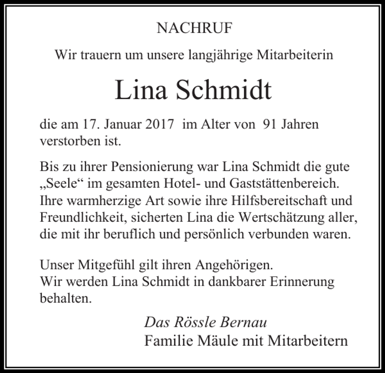 <p>NACHRUF<br />Wir trauern um unsere langjährige Mitarbeiterin</p><p>Lina Schmidt<br />die am 17. Januar 2017 im Alter von 91 Jahren<br />verstorben ist.<br />Bis zu ihrer Pensionierung war Lina Schmidt die gute<br />„Seele“ im gesamten Hotel- und Gaststättenbereich.<br />Ihre warmherzige Art sowie ihre Hilfsbereitschaft und<br />Freundlichkeit, sicherten Lina die Wertschätzung aller,<br />die mit ihr beruflich und persönlich verbunden waren.<br />Unser Mitgefühl gilt ihren Angehörigen.<br />Wir werden Lina Schmidt in dankbarer Erinnerung<br />behalten.</p><p>Das Rössle Bernau<br />Familie Mäule mit Mitarbeitern</p>