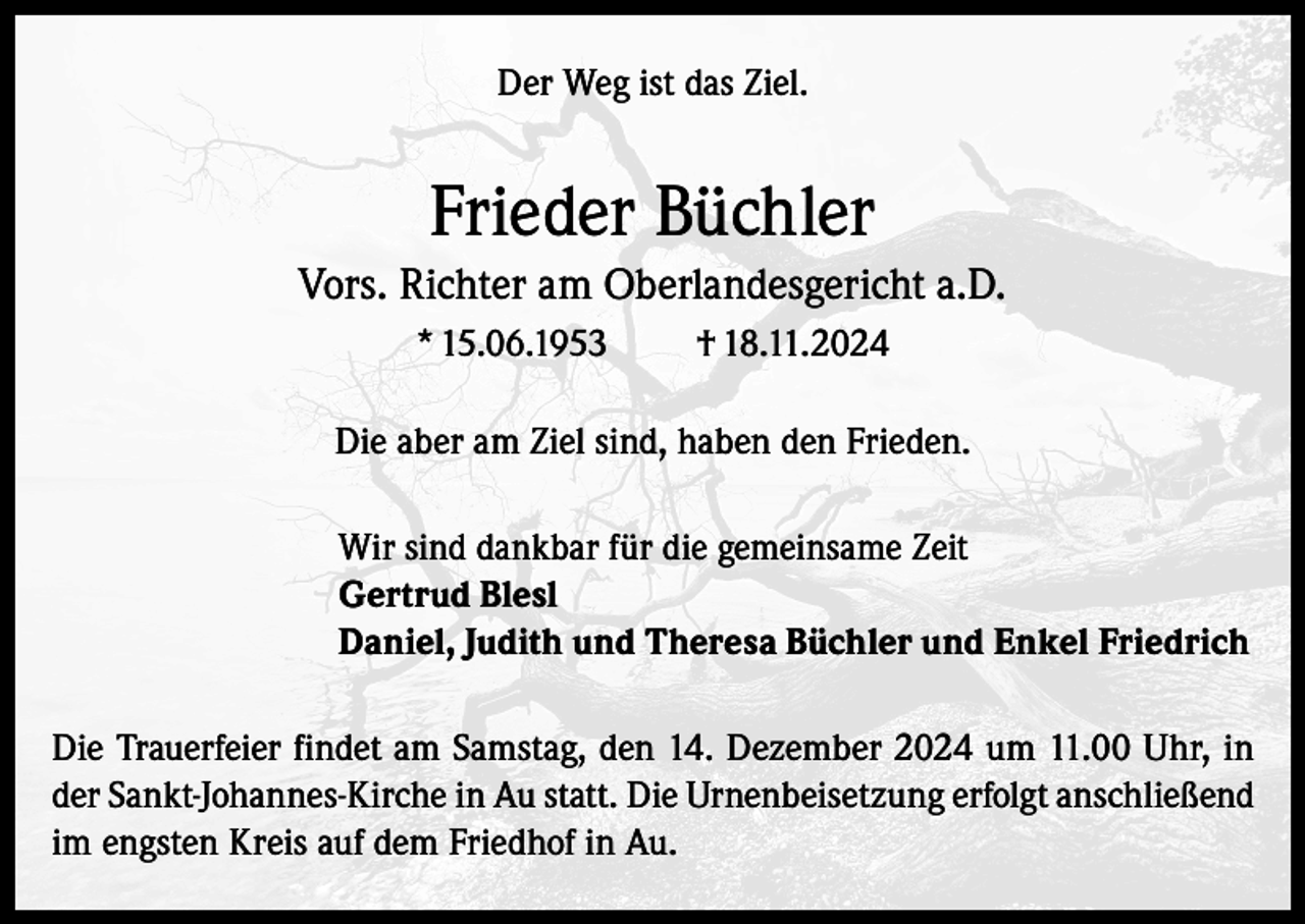 <p>Der Weg ist das Ziel.</p><p>Frieder Büchler<br />Vors. Richter am Oberlandesgericht a.D.<br />* 15.06.1953</p><p>† 18.11.2024</p><p>Die aber am Ziel sind, haben den Frieden.<br />Wir sind dankbar für die gemeinsame Zeit<br />Gertrud Blesl<br />Daniel, Judith und Theresa Büchler und Enkel Friedrich<br />Die Trauerfeier findet am Samstag, den 14. Dezember 2024 um 11.00 Uhr, in<br />der Sankt-Johannes-Kirche in Au statt. Die Urnenbeisetzung erfolgt anschließend<br />im engsten Kreis auf dem Friedhof in Au.</p>