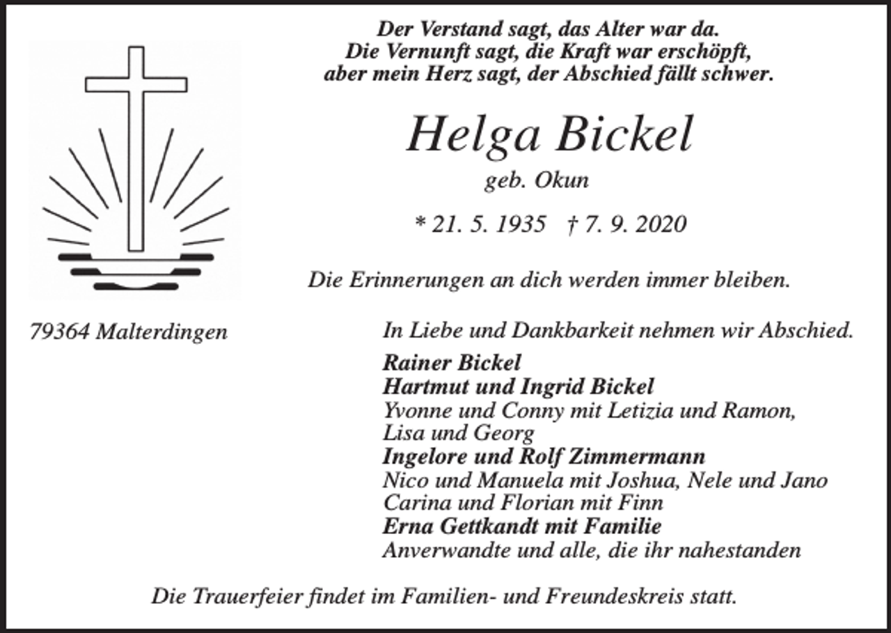 <p>Der Verstand sagt, das Alter war da.<br />Die Vernunft sagt, die Kraft war erschöpft,<br />aber mein Herz sagt, der Abschied fällt schwer.</p><p>Helga Bickel<br />geb. Okun<br />* 21. 5. 1935 † 7. 9. 2020<br />Die Erinnerungen an dich werden immer bleiben.<br />79364 Malterdingen</p><p>In Liebe und Dankbarkeit nehmen wir Abschied.<br />Rainer Bickel<br />Hartmut und Ingrid Bickel<br />Yvonne und Conny mit Letizia und Ramon,<br />Lisa und Georg<br />Ingelore und Rolf Zimmermann<br />Nico und Manuela mit Joshua, Nele und Jano<br />Carina und Florian mit Finn<br />Erna Gettkandt mit Familie<br />Anverwandte und alle, die ihr nahestanden</p><p>Die Trauerfeier findet im Familien- und Freundeskreis statt.</p>