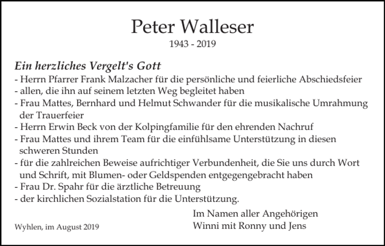 <p>Peter Walleser<br />1943 - 2019</p><p>Ein herzliches Vergelt's Gott<br />- Herrn Pfarrer Frank Malzacher für die persönliche und feierliche Abschiedsfeier<br />- allen, die ihn auf seinem letzten Weg begleitet haben<br />- Frau Mattes, Bernhard und Helmut Schwander für die musikalische Umrahmung<br />der Trauerfeier<br />- Herrn Erwin Beck von der Kolpingfamilie für den ehrenden Nachruf<br />- Frau Mattes und ihrem Team für die einfühlsame Unterstützung in diesen<br />schweren Stunden<br />- für die zahlreichen Beweise aufrichtiger Verbundenheit, die Sie uns durch Wort<br />und Schrift, mit Blumen- oder Geldspenden entgegengebracht haben<br />- Frau Dr. Spahr für die ärztliche Betreuung<br />- der kirchlichen Sozialstation für die Unterstützung.<br />Wyhlen, im August 2019</p><p>Im Namen aller Angehörigen<br />Winni mit Ronny und Jens</p>
