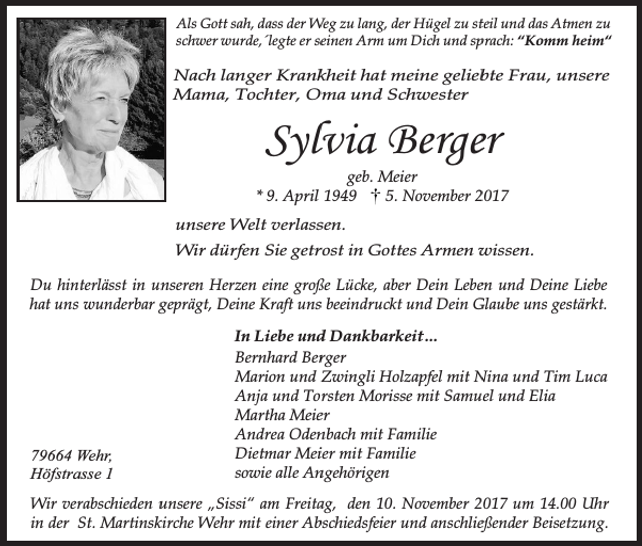<p>Als Gott sah, dass der Weg zu lang, der Hügel zu steil und das Atmen zu<br />schwer wurde,´legte er seinen Arm um Dich und sprach: “Komm heim“</p><p>Nach langer Krankheit hat meine geliebte Frau, unsere<br />Mama, Tochter, Oma und Schwester</p><p>Sylvia Berger</p><p>geb. Meier<br />* 9. April 1949<br />5. November 2017<br />unsere Welt verlassen.<br />Wir dürfen Sie getrost in Gottes Armen wissen.<br />Du hinterlässt in unseren Herzen eine große Lücke, aber Dein Leben und Deine Liebe<br />hat uns wunderbar geprägt, Deine Kraft uns beeindruckt und Dein Glaube uns gestärkt.</p><p>79664 Wehr,<br />Höfstrasse 1</p><p>In Liebe und Dankbarkeit…<br />Bernhard Berger<br />Marion und Zwingli Holzapfel mit Nina und Tim Luca<br />Anja und Torsten Morisse mit Samuel und Elia<br />Martha Meier<br />Andrea Odenbach mit Familie<br />Dietmar Meier mit Familie<br />sowie alle Angehörigen</p><p>Wir verabschieden unsere „Sissi“ am Freitag, den 10. November 2017 um 14.00 Uhr<br />in der St. Martinskirche Wehr mit einer Abschiedsfeier und anschließender Beisetzung.</p>