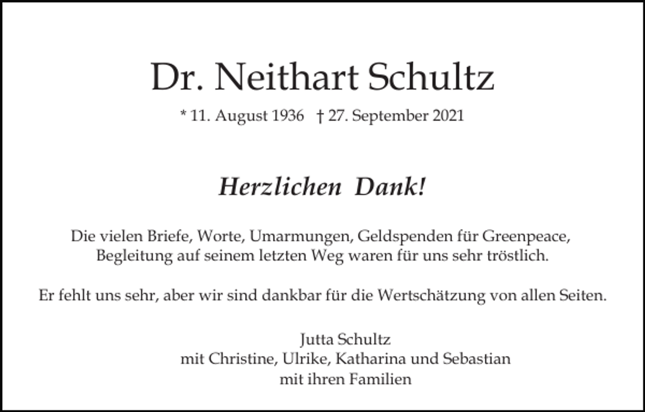 <p>Dr. Neithart Schultz<br />* 11. August 1936 † 27. September 2021</p><p>Herzlichen Dank!<br />Die vielen Briefe, Worte, Umarmungen, Geldspenden für Greenpeace,<br />Begleitung auf seinem letzten Weg waren für uns sehr tröstlich.<br />Er fehlt uns sehr, aber wir sind dankbar für die Wertschätzung von allen Seiten.<br />Jutta Schultz<br />mit Christine, Ulrike, Katharina und Sebastian<br />mit ihren Familien</p>