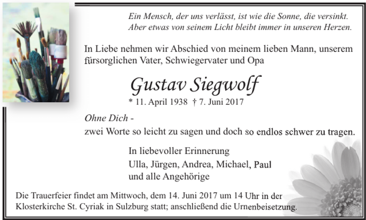<p>Ein Mensch, der uns verlässt, ist wie die Sonne, die versinkt.<br />Aber etwas von seinem Licht bleibt immer in unseren Herzen.</p><p>In Liebe nehmen wir Abschied von meinem lieben Mann, unserem<br />fürsorglichen Vater, Schwiegervater und Opa</p><p>Gustav Siegwolf<br />* 11. April 1938 † 7. Juni 2017</p><p>Ohne Dich zwei Worte so leicht zu sagen und doch so endlos schwer zu tragen.<br />In liebevoller Erinnerung<br />Ulla, Jürgen, Andrea, Michael, Paul<br />und alle Angehörige<br />Die Trauerfeier findet am Mittwoch, dem 14. Juni 2017 um 14 Uhr in der<br />Klosterkirche St. Cyriak in Sulzburg statt; anschließend die Urnenbeisetzung.</p>