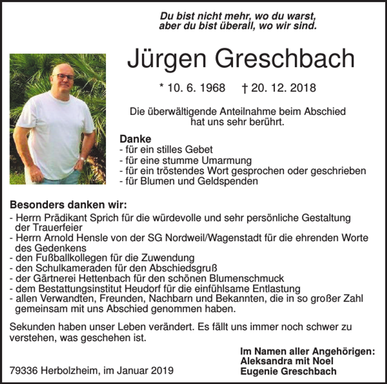 <p>Du bist nicht mehr, wo du warst,<br />aber du bist überall, wo wir sind.</p><p>Jürgen Greschbach<br />* 10. 6. 1968</p><p>† 20. 12. 2018</p><p>Die überwältigende Anteilnahme beim Abschied<br />hat uns sehr berührt.</p><p>Danke<br />- für ein stilles Gebet<br />- für eine stumme Umarmung<br />- für ein tröstendes Wort gesprochen oder geschrieben<br />- für Blumen und Geldspenden<br />Besonders danken wir:<br />- Herrn Prädikant Sprich für die würdevolle und sehr persönliche Gestaltung<br />der Trauerfeier<br />- Herrn Arnold Hensle von der SG Nordweil/Wagenstadt für die ehrenden Worte<br />des Gedenkens<br />- den Fußballkollegen für die Zuwendung<br />- den Schulkameraden für den Abschiedsgruß<br />- der Gärtnerei Hettenbach für den schönen Blumenschmuck<br />- dem Bestattungsinstitut Heudorf für die einfühlsame Entlastung<br />- allen Verwandten, Freunden, Nachbarn und Bekannten, die in so großer Zahl<br />gemeinsam mit uns Abschied genommen haben.<br />Sekunden haben unser Leben verändert. Es fällt uns immer noch schwer zu<br />verstehen, was geschehen ist.<br />Im Namen aller Angehörigen:<br />Aleksandra mit Noel<br />79336 Herbolzheim, im Januar 2019<br />Eugenie Greschbach</p>