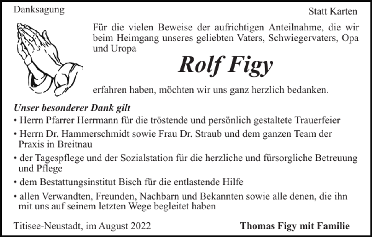 <p>Danksagung</p><p>Statt Karten<br />Für die vielen Beweise der aufrichtigen Anteilnahme, die wir<br />beim Heimgang unseres geliebten Vaters, Schwiegervaters, Opa<br />und Uropa</p><p>Rolf Figy</p><p>erfahren haben, möchten wir uns ganz herzlich bedanken.<br />Unser besonderer Dank gilt<br />• Herrn Pfarrer Herrmann für die tröstende und persönlich gestaltete Trauerfeier<br />• Herrn Dr. Hammerschmidt sowie Frau Dr. Straub und dem ganzen Team der<br />Praxis in Breitnau<br />• der Tagespflege und der Sozialstation für die herzliche und fürsorgliche Betreuung<br />und Pflege<br />• dem Bestattungsinstitut Bisch für die entlastende Hilfe<br />• allen Verwandten, Freunden, Nachbarn und Bekannten sowie alle denen, die ihn<br />mit uns auf seinem letzten Wege begleitet haben<br />Titisee-Neustadt, im August 2022</p><p>Thomas Figy mit Familie</p>