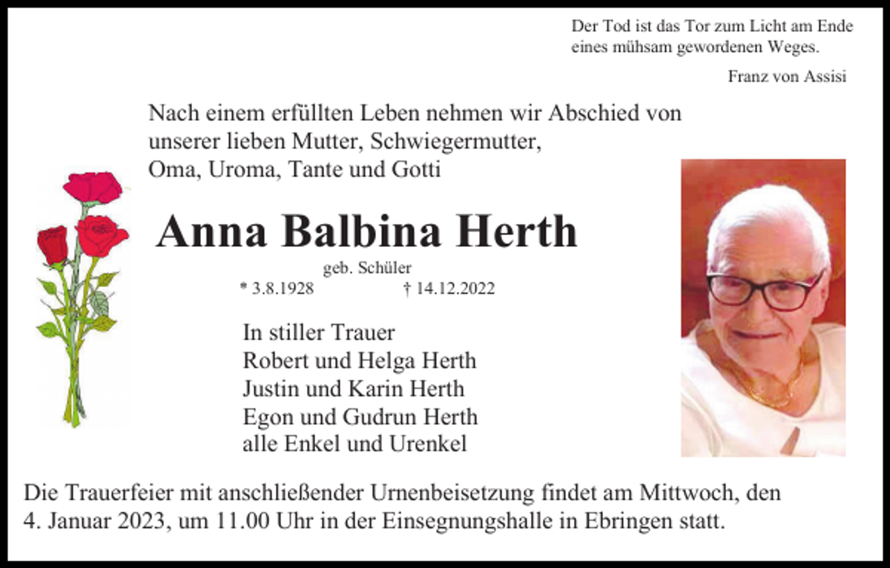 <p>Der Tod ist das Tor zum Licht am Ende<br />eines mühsam gewordenen Weges.<br />Franz von Assisi</p><p>Nach einem erfüllten Leben nehmen wir Abschied von<br />unserer lieben Mutter, Schwiegermutter,<br />Oma, Uroma, Tante und Gotti</p><p>Anna Balbina Herth<br />* 3.8.1928</p><p>geb. Schüler<br />† 14.12.2022</p><p>In stiller Trauer<br />Robert und Helga Herth<br />Justin und Karin Herth<br />Egon und Gudrun Herth<br />alle Enkel und Urenkel<br />Die Trauerfeier mit anschließender Urnenbeisetzung findet am Mittwoch, den<br />4. Januar 2023, um 11.00 Uhr in der Einsegnungshalle in Ebringen statt.</p>