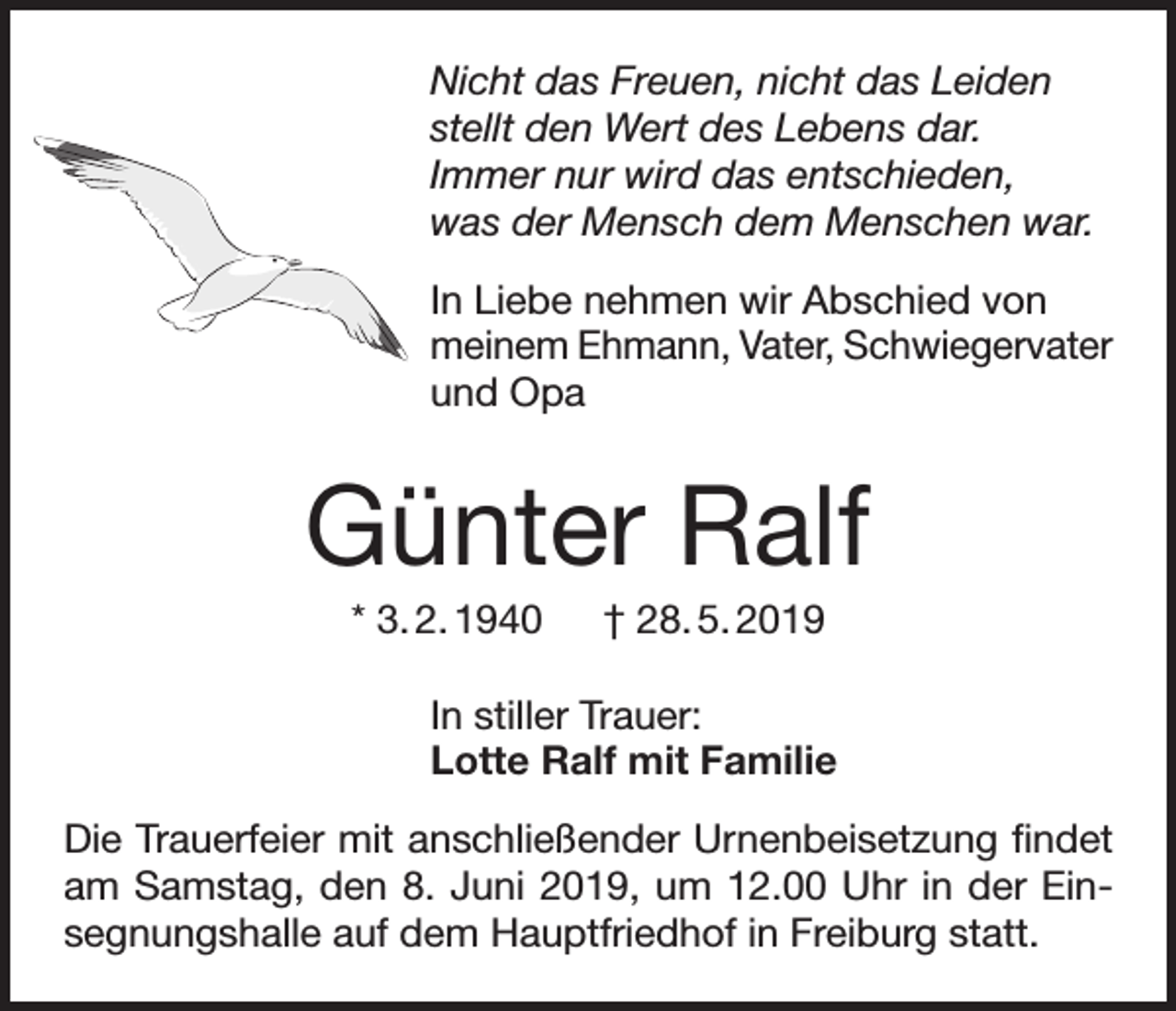 <p>Nicht das Freuen, nicht das Leiden<br />stellt den Wert des Lebens dar.<br />Immer nur wird das entschieden,<br />was der Mensch dem Menschen war.<br />In Liebe nehmen wir Abschied von<br />meinem Ehmann, Vater, Schwiegervater<br />und Opa</p><p>Günter Ralf<br />* 3. 2. 1940 † 28. 5. 2019<br />In stiller Trauer:<br />Lotte Ralf mit Familie<br />Die Trauerfeier mit anschließender Urnenbeisetzung findet<br />am Samstag, den 8. Juni 2019, um 12.00 Uhr in der Einsegnungshalle auf dem Hauptfriedhof in Freiburg statt.</p>