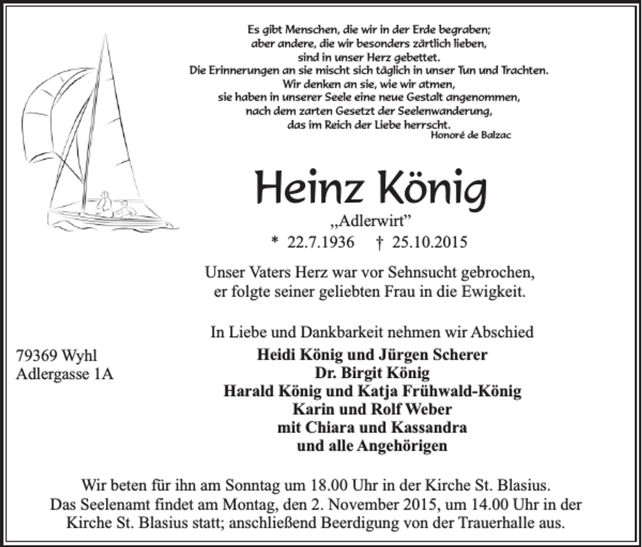 <p>Es gibt Menschen, die wir in der Erde begraben;<br />aber andere, die wir besonders zärtlich lieben,<br />sind in unser Herz gebettet.<br />Die Erinnerungen an sie mischt sich täglich in unser Tun und Trachten.<br />Wir denken an sie, wie wir atmen,<br />sie haben in unserer Seele eine neue Gestalt angenommen,<br />nach dem zarten Gesetzt der Seelenwanderung,<br />das im Reich der Liebe herrscht.<br />Honoré de Balzac</p><p>Heinz König<br />,,Adlerwirt”<br />* 22.7.1936 † 25.10.2015<br />Unser Vaters Herz war vor Sehnsucht gebrochen,<br />er folgte seiner geliebten Frau in die Ewigkeit.</p><p>79369 Wyhl<br />Adlergasse 1A</p><p>In Liebe und Dankbarkeit nehmen wir Abschied<br />Heidi König und Jürgen Scherer<br />Dr. Birgit König<br />Harald König und Katja Frühwald-König<br />Karin und Rolf Weber<br />mit Chiara und Kassandra<br />und alle Angehörigen</p><p>Wir beten für ihn am Sonntag um 18.00 Uhr in der Kirche St. Blasius.<br />Das Seelenamt findet am Montag, den 2. November 2015, um 14.00 Uhr in der<br />Kirche St. Blasius statt; anschließend Beerdigung von der Trauerhalle aus.</p>