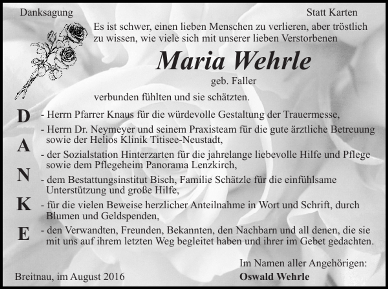 <p>Danksagung</p><p>Statt Karten<br />Es ist schwer, einen lieben Menschen zu verlieren, aber tröstlich<br />zu wissen, wie viele sich mit unserer lieben Verstorbenen</p><p>Maria Wehrle</p><p>geb. Faller<br />verbunden fühlten und sie schätzten.</p><p>D<br />A<br />N<br />K<br />E</p><p>- Herrn Pfarrer Knaus für die würdevolle Gestaltung der Trauermesse,<br />- Herrn Dr. Neymeyer und seinem Praxisteam für die gute ärztliche Betreuung<br />sowie der Helios Klinik Titisee-Neustadt,<br />- der Sozialstation Hinterzarten für die jahrelange liebevolle Hilfe und Pflege<br />sowie dem Pflegeheim Panorama Lenzkirch,<br />- dem Bestattungsinstitut Bisch, Familie Schätzle für die einfühlsame<br />Unterstützung und große Hilfe,<br />- für die vielen Beweise herzlicher Anteilnahme in Wort und Schrift, durch<br />Blumen und Geldspenden,<br />- den Verwandten, Freunden, Bekannten, den Nachbarn und all denen, die sie<br />mit uns auf ihrem letzten Weg begleitet haben und ihrer im Gebet gedachten.</p><p>Breitnau, im August 2016</p><p>Im Namen aller Angehörigen:<br />Oswald Wehrle</p>