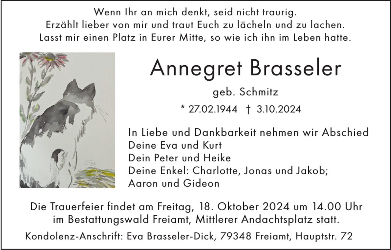 <p>Wenn Ihr an mich denkt, seid nicht traurig.<br />Erzählt lieber von mir und traut Euch zu lächeln und zu lachen.<br />Lasst mir einen Platz in Eurer Mitte, so wie ich ihn im Leben hatte.</p><p>Annegret Brasseler<br />geb. Schmitz<br />* 27.02.1944 † 3.10.2024</p><p>In Liebe und Dankbarkeit nehmen wir Abschied<br />Deine Eva und Kurt<br />Dein Peter und Heike<br />Deine Enkel: Charlotte, Jonas und Jakob;<br />Aaron und Gideon<br />Die Trauerfeier findet am Freitag, 18. Oktober 2024 um 14.00 Uhr<br />im Bestattungswald Freiamt, Mittlerer Andachtsplatz statt.<br />Kondolenz-Anschrift: Eva Brasseler-Dick, 79348 Freiamt, Hauptstr. 72</p>