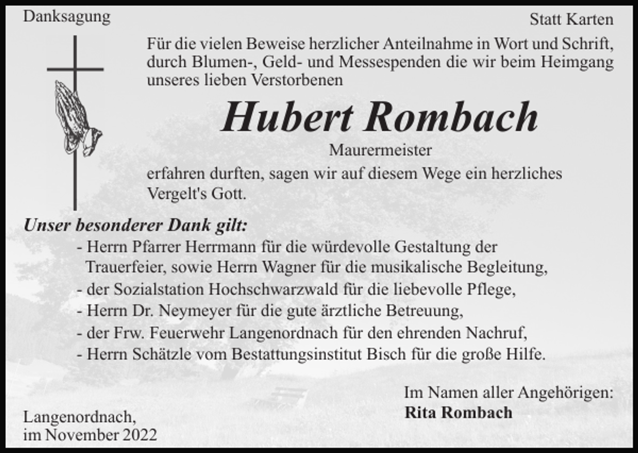 <p>Danksagung</p><p>Statt Karten<br />Für die vielen Beweise herzlicher Anteilnahme in Wort und Schrift,<br />durch Blumen-, Geld- und Messespenden die wir beim Heimgang<br />unseres lieben Verstorbenen</p><p>Hubert Rombach</p><p>Maurermeister<br />erfahren durften, sagen wir auf diesem Wege ein herzliches<br />Vergelt's Gott.</p><p>Unser besonderer Dank gilt:<br />- Herrn Pfarrer Herrmann für die würdevolle Gestaltung der<br />Trauerfeier, sowie Herrn Wagner für die musikalische Begleitung,<br />- der Sozialstation Hochschwarzwald für die liebevolle Pflege,<br />- Herrn Dr. Neymeyer für die gute ärztliche Betreuung,<br />- der Frw. Feuerwehr Langenordnach für den ehrenden Nachruf,<br />- Herrn Schätzle vom Bestattungsinstitut Bisch für die große Hilfe.<br />Langenordnach,<br />im November 2022</p><p>Im Namen aller Angehörigen:<br />Rita Rombach</p>