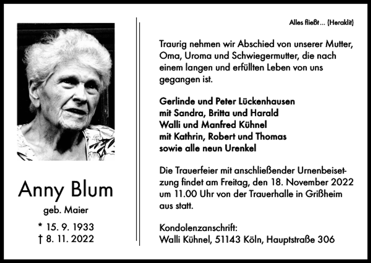 <p>Alles fließt … (Heraklit)</p><p>Traurig nehmen wir Abschied von unserer Mutter,<br />Oma, Uroma und Schwiegermutter, die nach<br />einem langen und erfüllten Leben von uns<br />gegangen ist.<br />Gerlinde und Peter Lückenhausen<br />mit Sandra, Britta und Harald<br />Walli und Manfred Kühnel<br />mit Kathrin, Robert und Thomas<br />sowie alle neun Urenkel</p><p>Anny Blum<br />geb. Maier<br />* 15. 9. 1933<br />† 8. 11. 2022</p><p>Die Trauerfeier mit anschließender Urnenbeisetzung findet am Freitag, den 18. November 2022<br />um 11.00 Uhr von der Trauerhalle in Grißheim<br />aus statt.<br />Kondolenzanschrift:<br />Walli Kühnel, 51143 Köln, Hauptstraße 306</p>