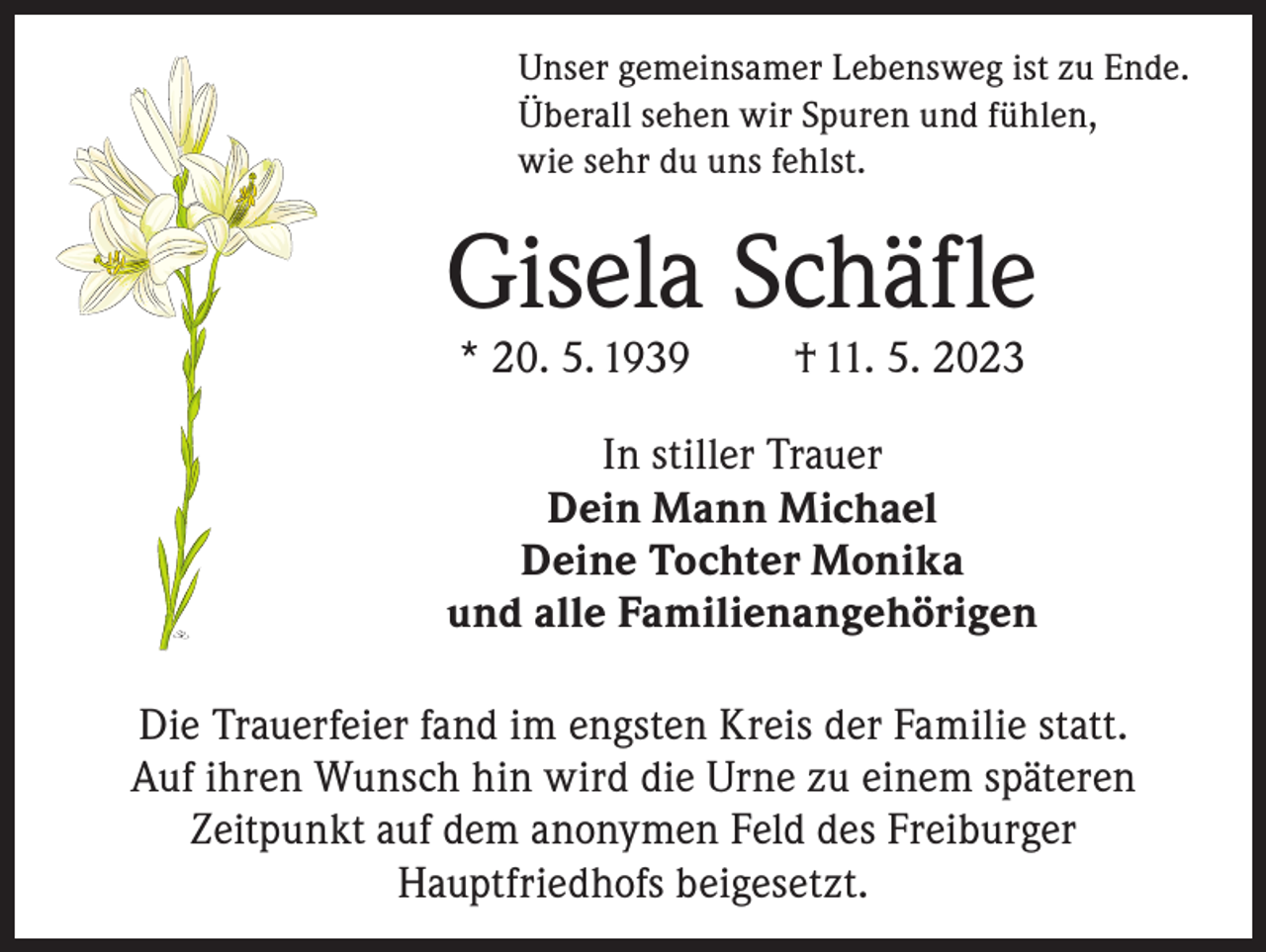 <p>Unser gemeinsamer Lebensweg ist zu Ende.<br />Überall sehen wir Spuren und fühlen,<br />wie sehr du uns fehlst.</p><p>Gisela Schäfle<br />* 20. 5. 1939</p><p>† 11. 5. 2023</p><p>In stiller Trauer<br />Dein Mann Michael<br />Deine Tochter Monika<br />und alle Familienangehörigen<br />Die Trauerfeier fand im engsten Kreis der Familie statt.<br />Auf ihren Wunsch hin wird die Urne zu einem späteren<br />Zeitpunkt auf dem anonymen Feld des Freiburger<br />Hauptfriedhofs beigesetzt.</p>