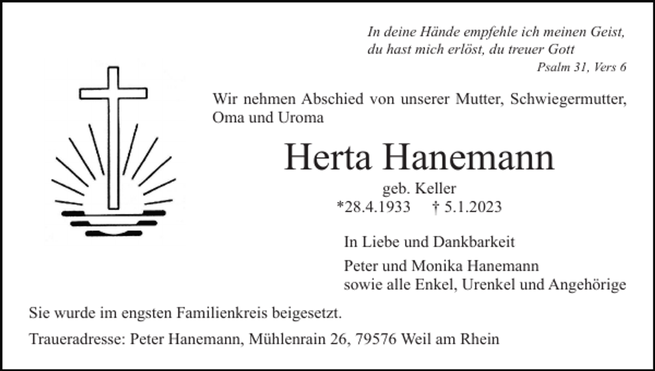 <p>In deine Hände empfehle ich meinen Geist,<br />du hast mich erlöst, du treuer Gott<br />Psalm 31, Vers 6</p><p>Wir nehmen Abschied von unserer Mutter, Schwiegermutter,<br />Oma und Uroma</p><p>Herta Hanemann<br />geb. Keller<br />*28.4.1933 † 5.1.2023<br />In Liebe und Dankbarkeit<br />Peter und Monika Hanemann<br />sowie alle Enkel, Urenkel und Angehörige<br />Sie wurde im engsten Familienkreis beigesetzt.<br />Traueradresse: Peter Hanemann, Mühlenrain 26, 79576 Weil am Rhein</p>