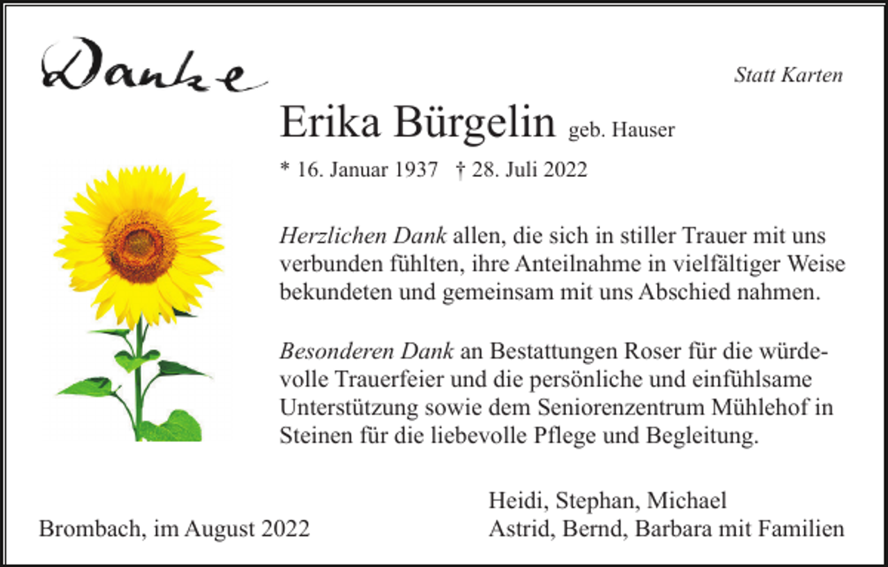 <p>Statt Karten</p><p>Erika Bürgelin geb. Hauser<br />* 16. Januar 1937 † 28. Juli 2022</p><p>Herzlichen Dank allen, die sich in stiller Trauer mit uns<br />verbunden fühlten, ihre Anteilnahme in vielfältiger Weise<br />bekundeten und gemeinsam mit uns Abschied nahmen.<br />Besonderen Dank an Bestattungen Roser für die würdevolle Trauerfeier und die persönliche und einfühlsame<br />Unterstützung sowie dem Seniorenzentrum Mühlehof in<br />Steinen für die liebevolle Pflege und Begleitung.</p><p>Brombach, im August 2022</p><p>Heidi, Stephan, Michael<br />Astrid, Bernd, Barbara mit Familien</p>